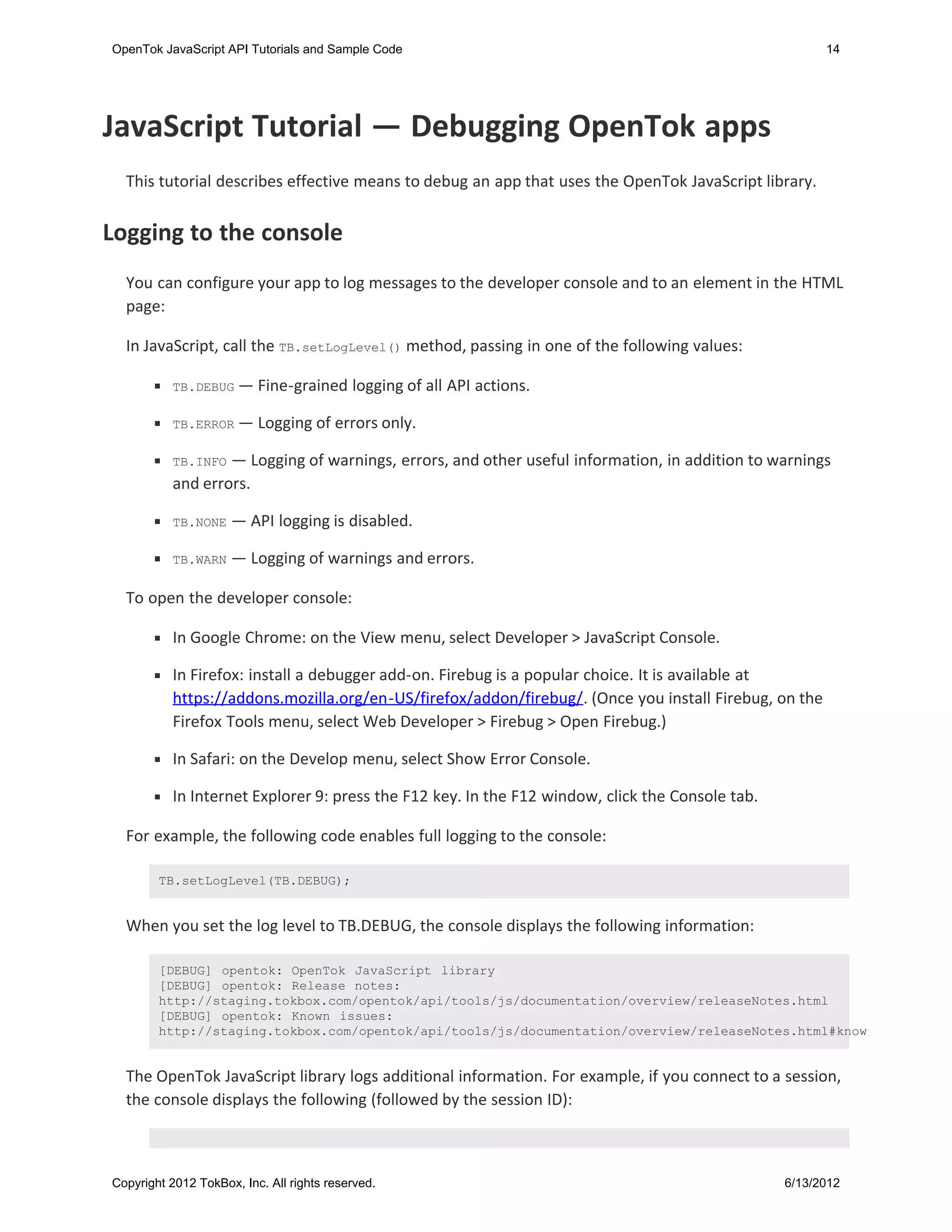 OpenTok JavaScript API Tutorials and Sample Code                                                        14




JavaScript Tutorial — Debugging OpenTok apps
  This tutorial describes effective means to debug an app that uses the OpenTok JavaScript library.


Logging to the console
  You can configure your app to log messages to the developer console and to an element in the HTML
  page:

  In JavaScript, call the TB.setLogLevel() method, passing in one of the following values:

           TB.DEBUG —     Fine-grained logging of all API actions.

           TB.ERROR —     Logging of errors only.

           TB.INFO — Logging of warnings, errors, and other useful information, in addition to warnings
           and errors.

           TB.NONE   — API logging is disabled.

           TB.WARN   — Logging of warnings and errors.

  To open the developer console:

           In Google Chrome: on the View menu, select Developer > JavaScript Console.

           In Firefox: install a debugger add-on. Firebug is a popular choice. It is available at
           https://addons.mozilla.org/en-US/firefox/addon/firebug/. (Once you install Firebug, on the
           Firefox Tools menu, select Web Developer > Firebug > Open Firebug.)

           In Safari: on the Develop menu, select Show Error Console.

           In Internet Explorer 9: press the F12 key. In the F12 window, click the Console tab.

  For example, the following code enables full logging to the console:

        TB.setLogLevel(TB.DEBUG);


  When you set the log level to TB.DEBUG, the console displays the following information:

        [DEBUG] opentok: OpenTok JavaScript library
        [DEBUG] opentok: Release notes:
        http://staging.tokbox.com/opentok/api/tools/js/documentation/overview/releaseNotes.html
        [DEBUG] opentok: Known issues:
        http://staging.tokbox.com/opentok/api/tools/js/documentation/overview/releaseNotes.html#known


  The OpenTok JavaScript library logs additional information. For example, if you connect to a session,
  the console displays the following (followed by the session ID):



Copyright 2012 TokBox, Inc. All rights reserved.                                                  6/13/2012
 