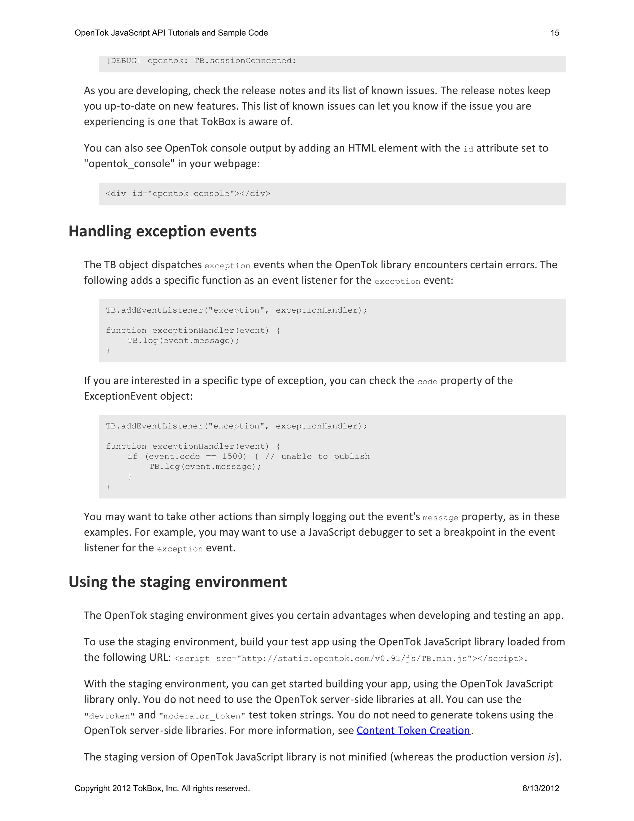 OpenTok JavaScript API Tutorials and Sample Code                                                        15


        [DEBUG] opentok: TB.sessionConnected:


  As you are developing, check the release notes and its list of known issues. The release notes keep
  you up-to-date on new features. This list of known issues can let you know if the issue you are
  experiencing is one that TokBox is aware of.

  You can also see OpenTok console output by adding an HTML element with the id attribute set to
  "opentok_console" in your webpage:

        <div id="opentok_console"></div>



Handling exception events
  The TB object dispatches exception events when the OpenTok library encounters certain errors. The
  following adds a specific function as an event listener for the exception event:

        TB.addEventListener("exception", exceptionHandler);

        function exceptionHandler(event) {
            TB.log(event.message);
        }


  If you are interested in a specific type of exception, you can check the code property of the
  ExceptionEvent object:

        TB.addEventListener("exception", exceptionHandler);

        function exceptionHandler(event) {
            if (event.code == 1500) { // unable to publish
                TB.log(event.message);
            }
        }


  You may want to take other actions than simply logging out the event's message property, as in these
  examples. For example, you may want to use a JavaScript debugger to set a breakpoint in the event
  listener for the exception event.


Using the staging environment
  The OpenTok staging environment gives you certain advantages when developing and testing an app.

  To use the staging environment, build your test app using the OpenTok JavaScript library loaded from
  the following URL: <script src="http://static.opentok.com/v0.91/js/TB.min.js"></script> .

  With the staging environment, you can get started building your app, using the OpenTok JavaScript
  library only. You do not need to use the OpenTok server-side libraries at all. You can use the
  "devtoken" and "moderator_token" test token strings. You do not need to generate tokens using the
  OpenTok server-side libraries. For more information, see Content Token Creation.

  The staging version of OpenTok JavaScript library is not minified (whereas the production version is).

Copyright 2012 TokBox, Inc. All rights reserved.                                                  6/13/2012
 