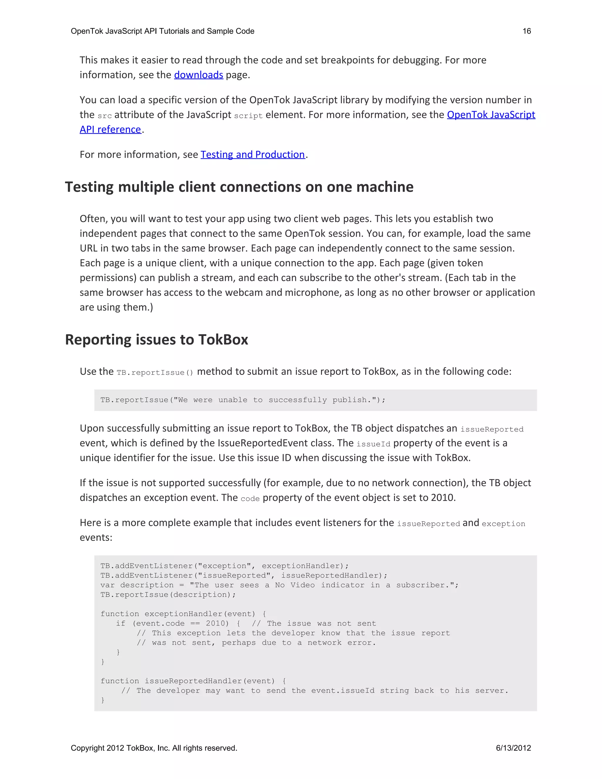 OpenTok JavaScript API Tutorials and Sample Code                                                     16


  This makes it easier to read through the code and set breakpoints for debugging. For more
  information, see the downloads page.

  You can load a specific version of the OpenTok JavaScript library by modifying the version number in
  the src attribute of the JavaScript script element. For more information, see the OpenTok JavaScript
  API reference.

  For more information, see Testing and Production.


Testing multiple client connections on one machine
  Often, you will want to test your app using two client web pages. This lets you establish two
  independent pages that connect to the same OpenTok session. You can, for example, load the same
  URL in two tabs in the same browser. Each page can independently connect to the same session.
  Each page is a unique client, with a unique connection to the app. Each page (given token
  permissions) can publish a stream, and each can subscribe to the other's stream. (Each tab in the
  same browser has access to the webcam and microphone, as long as no other browser or application
  are using them.)


Reporting issues to TokBox
  Use the TB.reportIssue() method to submit an issue report to TokBox, as in the following code:

        TB.reportIssue("We were unable to successfully publish.");


  Upon successfully submitting an issue report to TokBox, the TB object dispatches an issueReported
  event, which is defined by the IssueReportedEvent class. The issueId property of the event is a
  unique identifier for the issue. Use this issue ID when discussing the issue with TokBox.

  If the issue is not supported successfully (for example, due to no network connection), the TB object
  dispatches an exception event. The code property of the event object is set to 2010.

  Here is a more complete example that includes event listeners for the issueReported and exception
  events:

        TB.addEventListener("exception", exceptionHandler);
        TB.addEventListener("issueReported", issueReportedHandler);
        var description = "The user sees a No Video indicator in a subscriber.";
        TB.reportIssue(description);

        function exceptionHandler(event) {
           if (event.code == 2010) { // The issue was not sent
               // This exception lets the developer know that the issue report
               // was not sent, perhaps due to a network error.
           }
        }

        function issueReportedHandler(event) {
            // The developer may want to send the event.issueId string back to his server.
        }




Copyright 2012 TokBox, Inc. All rights reserved.                                               6/13/2012
 
