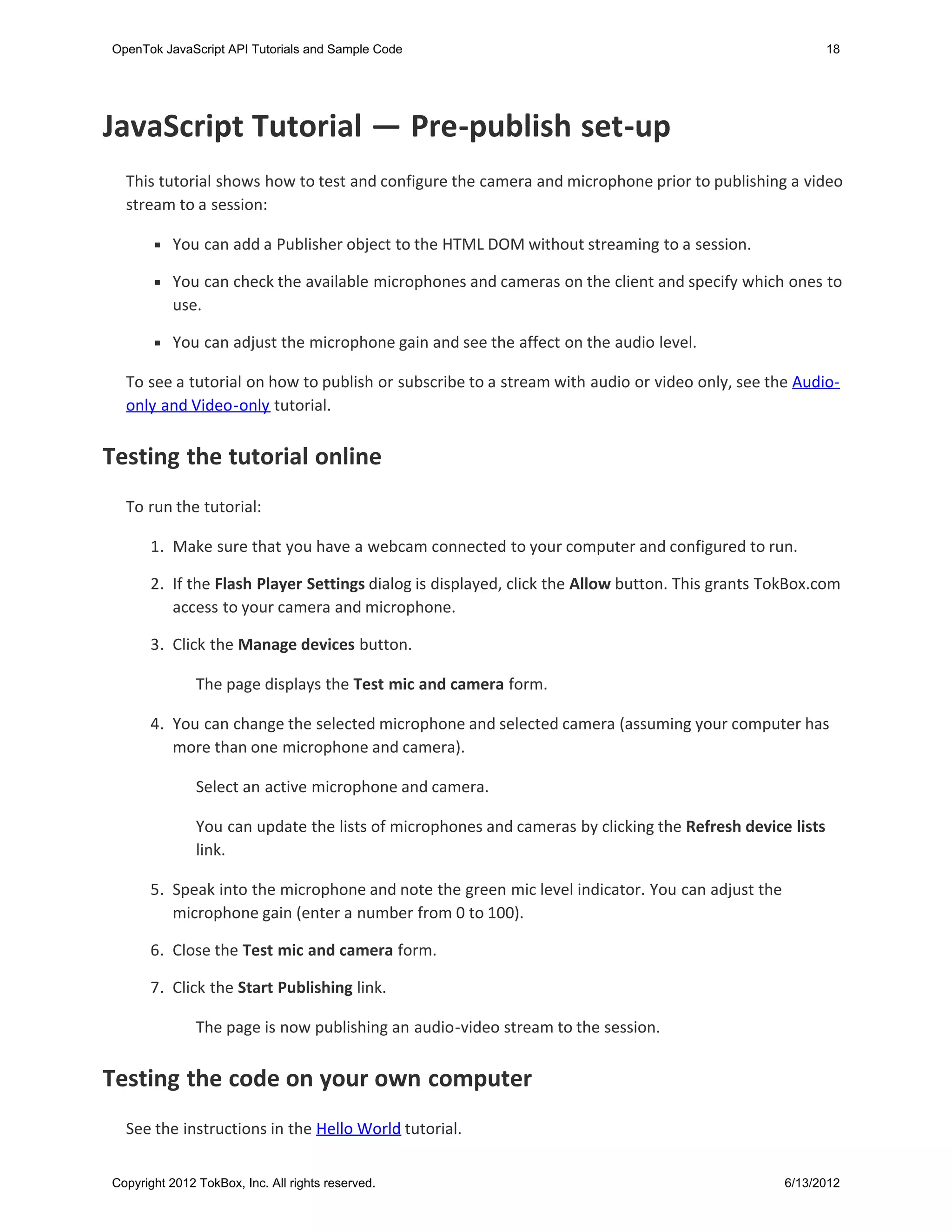 OpenTok JavaScript API Tutorials and Sample Code                                                          18




JavaScript Tutorial — Pre-publish set-up
  This tutorial shows how to test and configure the camera and microphone prior to publishing a video
  stream to a session:

           You can add a Publisher object to the HTML DOM without streaming to a session.

           You can check the available microphones and cameras on the client and specify which ones to
           use.

           You can adjust the microphone gain and see the affect on the audio level.

  To see a tutorial on how to publish or subscribe to a stream with audio or video only, see the Audio-
  only and Video-only tutorial.


Testing the tutorial online
  To run the tutorial:

       1. Make sure that you have a webcam connected to your computer and configured to run.

       2. If the Flash Player Settings dialog is displayed, click the Allow button. This grants TokBox.com
          access to your camera and microphone.

       3. Click the Manage devices button.

               The page displays the Test mic and camera form.

       4. You can change the selected microphone and selected camera (assuming your computer has
          more than one microphone and camera).

               Select an active microphone and camera.

               You can update the lists of microphones and cameras by clicking the Refresh device lists
               link.

       5. Speak into the microphone and note the green mic level indicator. You can adjust the
          microphone gain (enter a number from 0 to 100).

      6. Close the Test mic and camera form.

      7. Click the Start Publishing link.

               The page is now publishing an audio-video stream to the session.


Testing the code on your own computer
  See the instructions in the Hello World tutorial.


Copyright 2012 TokBox, Inc. All rights reserved.                                                 6/13/2012
 