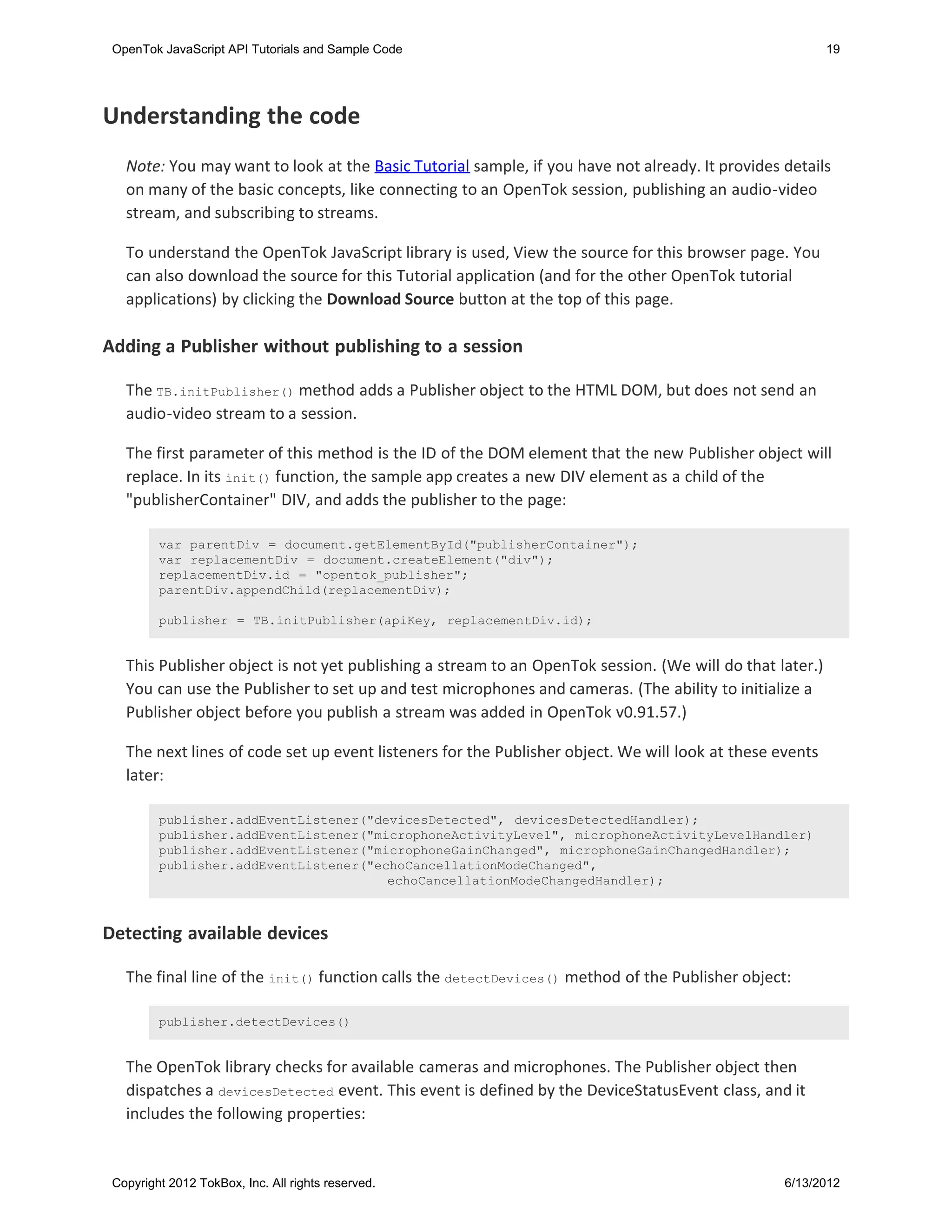 OpenTok JavaScript API Tutorials and Sample Code                                                         19




Understanding the code
   Note: You may want to look at the Basic Tutorial sample, if you have not already. It provides details
   on many of the basic concepts, like connecting to an OpenTok session, publishing an audio-video
   stream, and subscribing to streams.

   To understand the OpenTok JavaScript library is used, View the source for this browser page. You
   can also download the source for this Tutorial application (and for the other OpenTok tutorial
   applications) by clicking the Download Source button at the top of this page.

Adding a Publisher without publishing to a session

   The TB.initPublisher() method adds a Publisher object to the HTML DOM, but does not send an
   audio-video stream to a session.

   The first parameter of this method is the ID of the DOM element that the new Publisher object will
   replace. In its init() function, the sample app creates a new DIV element as a child of the
   "publisherContainer" DIV, and adds the publisher to the page:

         var parentDiv = document.getElementById("publisherContainer");
         var replacementDiv = document.createElement("div");
         replacementDiv.id = "opentok_publisher";
         parentDiv.appendChild(replacementDiv);

         publisher = TB.initPublisher(apiKey, replacementDiv.id);


   This Publisher object is not yet publishing a stream to an OpenTok session. (We will do that later.)
   You can use the Publisher to set up and test microphones and cameras. (The ability to initialize a
   Publisher object before you publish a stream was added in OpenTok v0.91.57.)

   The next lines of code set up event listeners for the Publisher object. We will look at these events
   later:

         publisher.addEventListener("devicesDetected", devicesDetectedHandler);
         publisher.addEventListener("microphoneActivityLevel", microphoneActivityLevelHandler)
         publisher.addEventListener("microphoneGainChanged", microphoneGainChangedHandler);
         publisher.addEventListener("echoCancellationModeChanged",
                                       echoCancellationModeChangedHandler);



Detecting available devices

   The final line of the init() function calls the detectDevices() method of the Publisher object:

         publisher.detectDevices()


   The OpenTok library checks for available cameras and microphones. The Publisher object then
   dispatches a devicesDetected event. This event is defined by the DeviceStatusEvent class, and it
   includes the following properties:


 Copyright 2012 TokBox, Inc. All rights reserved.                                                 6/13/2012
 