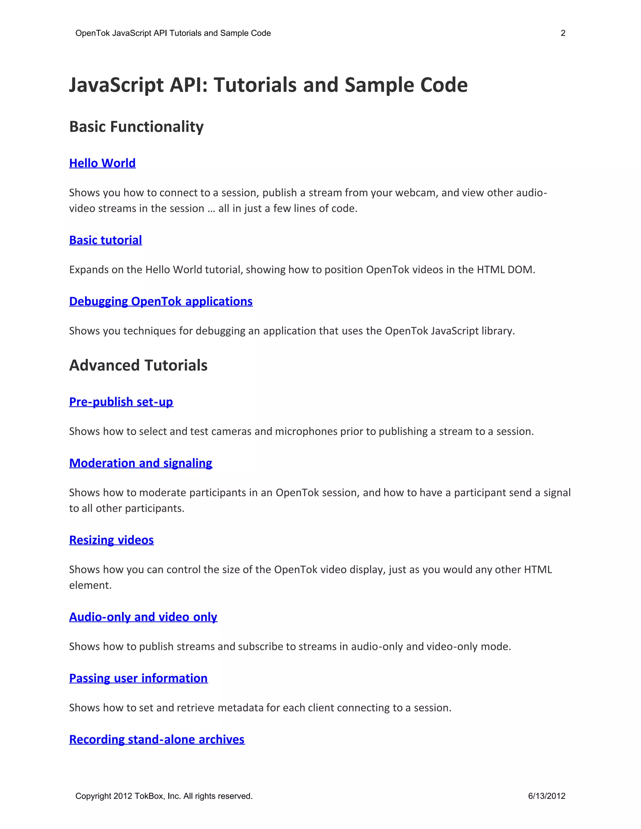 OpenTok JavaScript API Tutorials and Sample Code                                                    2




JavaScript API: Tutorials and Sample Code
Basic Functionality

Hello World

Shows you how to connect to a session, publish a stream from your webcam, and view other audio-
video streams in the session … all in just a few lines of code.

Basic tutorial

Expands on the Hello World tutorial, showing how to position OpenTok videos in the HTML DOM.

Debugging OpenTok applications

Shows you techniques for debugging an application that uses the OpenTok JavaScript library.


Advanced Tutorials

Pre-publish set-up

Shows how to select and test cameras and microphones prior to publishing a stream to a session.

Moderation and signaling

Shows how to moderate participants in an OpenTok session, and how to have a participant send a signal
to all other participants.

Resizing videos

Shows how you can control the size of the OpenTok video display, just as you would any other HTML
element.

Audio-only and video only

Shows how to publish streams and subscribe to streams in audio-only and video-only mode.

Passing user information

Shows how to set and retrieve metadata for each client connecting to a session.

Recording stand-alone archives



 Copyright 2012 TokBox, Inc. All rights reserved.                                             6/13/2012
 