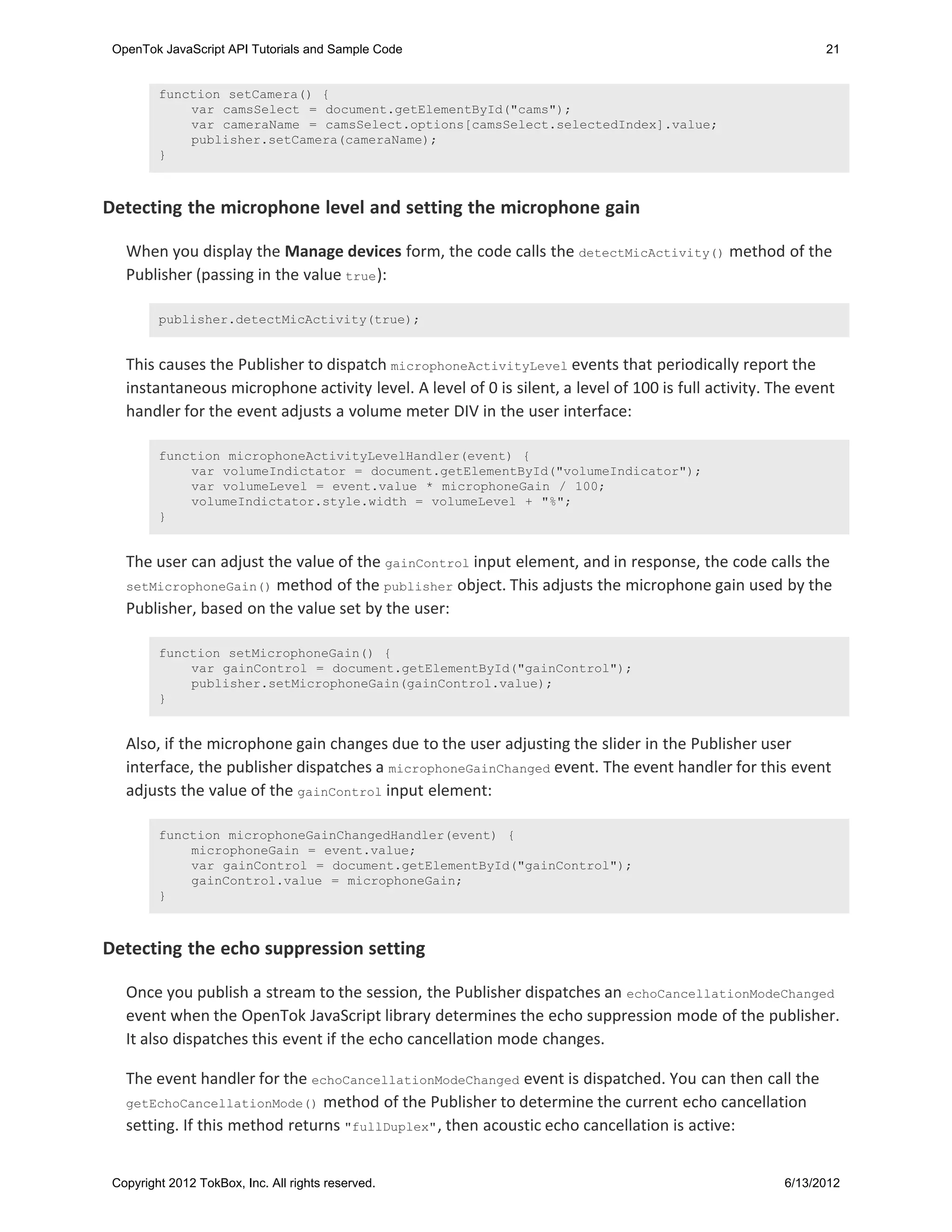 OpenTok JavaScript API Tutorials and Sample Code                                                           21


         function setCamera() {
             var camsSelect = document.getElementById("cams");
             var cameraName = camsSelect.options[camsSelect.selectedIndex].value;
             publisher.setCamera(cameraName);
         }



Detecting the microphone level and setting the microphone gain

   When you display the Manage devices form, the code calls the detectMicActivity() method of the
   Publisher (passing in the value true ):

         publisher.detectMicActivity(true);


   This causes the Publisher to dispatch microphoneActivityLevel events that periodically report the
   instantaneous microphone activity level. A level of 0 is silent, a level of 100 is full activity. The event
   handler for the event adjusts a volume meter DIV in the user interface:

         function microphoneActivityLevelHandler(event) {
             var volumeIndictator = document.getElementById("volumeIndicator");
             var volumeLevel = event.value * microphoneGain / 100;
             volumeIndictator.style.width = volumeLevel + "%";
         }


   The user can adjust the value of the gainControl input element, and in response, the code calls the
   setMicrophoneGain() method of the publisher object. This adjusts the microphone gain used by the
   Publisher, based on the value set by the user:

         function setMicrophoneGain() {
             var gainControl = document.getElementById("gainControl");
             publisher.setMicrophoneGain(gainControl.value);
         }


   Also, if the microphone gain changes due to the user adjusting the slider in the Publisher user
   interface, the publisher dispatches a microphoneGainChanged event. The event handler for this event
   adjusts the value of the gainControl input element:

         function microphoneGainChangedHandler(event) {
             microphoneGain = event.value;
             var gainControl = document.getElementById("gainControl");
             gainControl.value = microphoneGain;
         }



Detecting the echo suppression setting

   Once you publish a stream to the session, the Publisher dispatches an echoCancellationModeChanged
   event when the OpenTok JavaScript library determines the echo suppression mode of the publisher.
   It also dispatches this event if the echo cancellation mode changes.

   The event handler for the echoCancellationModeChanged event is dispatched. You can then call the
   getEchoCancellationMode() method of the Publisher to determine the current echo cancellation
   setting. If this method returns "fullDuplex" , then acoustic echo cancellation is active:


 Copyright 2012 TokBox, Inc. All rights reserved.                                                     6/13/2012
 