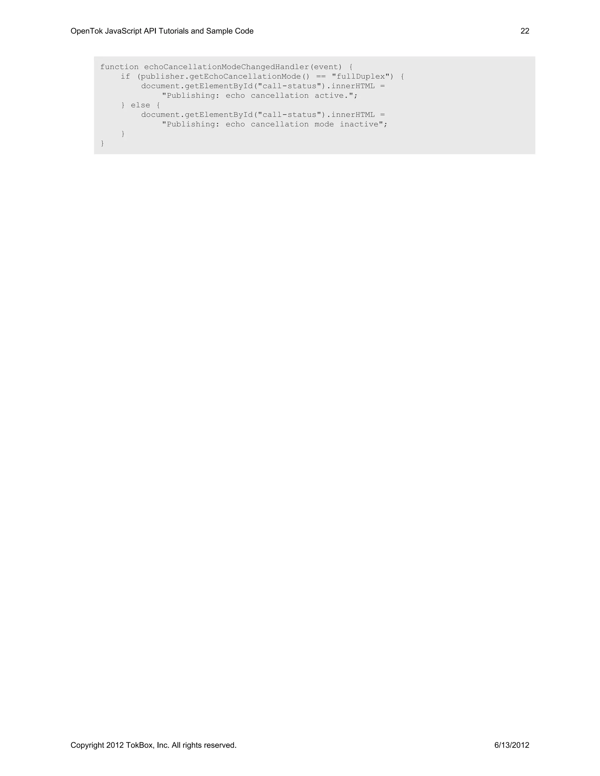 OpenTok JavaScript API Tutorials and Sample Code                               22



        function echoCancellationModeChangedHandler(event) {
            if (publisher.getEchoCancellationMode() == "fullDuplex") {
                document.getElementById("call-status").innerHTML =
                     "Publishing: echo cancellation active.";
            } else {
                document.getElementById("call-status").innerHTML =
                     "Publishing: echo cancellation mode inactive";
            }
        }




Copyright 2012 TokBox, Inc. All rights reserved.                         6/13/2012
 