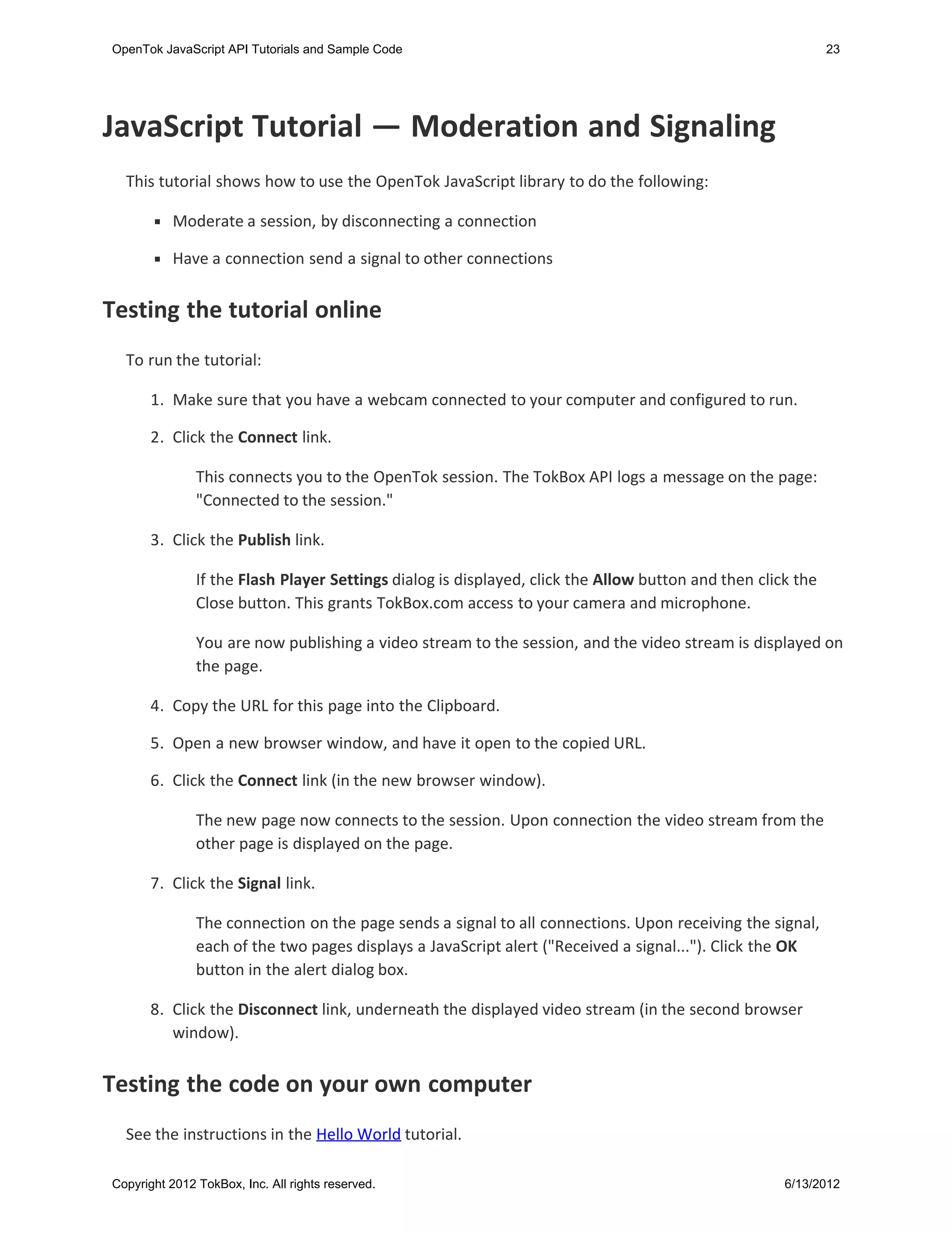 OpenTok JavaScript API Tutorials and Sample Code                                                             23




JavaScript Tutorial — Moderation and Signaling
  This tutorial shows how to use the OpenTok JavaScript library to do the following:

           Moderate a session, by disconnecting a connection

           Have a connection send a signal to other connections


Testing the tutorial online
  To run the tutorial:

       1. Make sure that you have a webcam connected to your computer and configured to run.

       2. Click the Connect link.

               This connects you to the OpenTok session. The TokBox API logs a message on the page:
               "Connected to the session."

       3. Click the Publish link.

               If the Flash Player Settings dialog is displayed, click the Allow button and then click the
               Close button. This grants TokBox.com access to your camera and microphone.

               You are now publishing a video stream to the session, and the video stream is displayed on
               the page.

       4. Copy the URL for this page into the Clipboard.

      5. Open a new browser window, and have it open to the copied URL.

      6. Click the Connect link (in the new browser window).

               The new page now connects to the session. Upon connection the video stream from the
               other page is displayed on the page.

      7. Click the Signal link.

               The connection on the page sends a signal to all connections. Upon receiving the signal,
               each of the two pages displays a JavaScript alert ("Received a signal..."). Click the OK
               button in the alert dialog box.

      8. Click the Disconnect link, underneath the displayed video stream (in the second browser
         window).


Testing the code on your own computer
  See the instructions in the Hello World tutorial.

Copyright 2012 TokBox, Inc. All rights reserved.                                                     6/13/2012
 