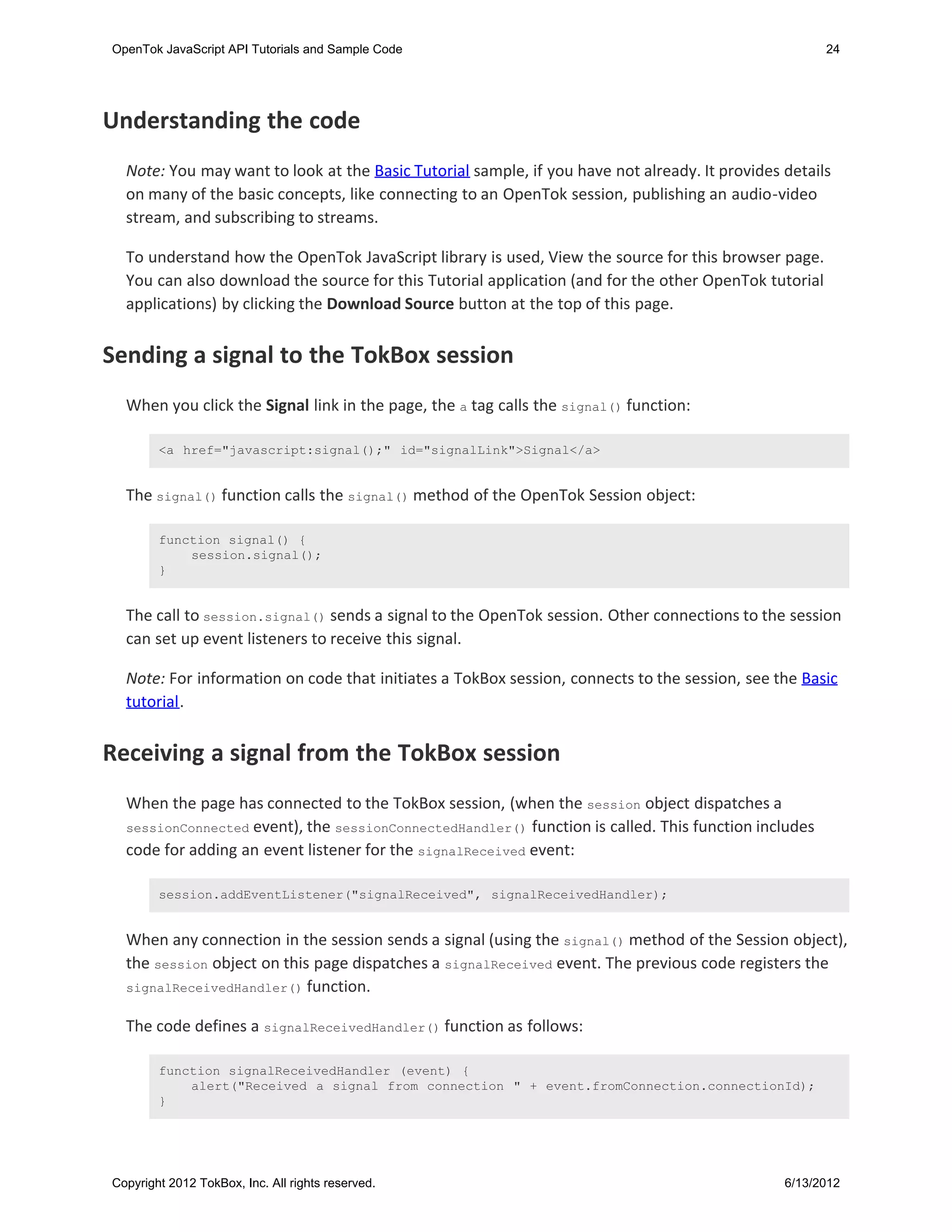 OpenTok JavaScript API Tutorials and Sample Code                                                       24




Understanding the code
  Note: You may want to look at the Basic Tutorial sample, if you have not already. It provides details
  on many of the basic concepts, like connecting to an OpenTok session, publishing an audio-video
  stream, and subscribing to streams.

  To understand how the OpenTok JavaScript library is used, View the source for this browser page.
  You can also download the source for this Tutorial application (and for the other OpenTok tutorial
  applications) by clicking the Download Source button at the top of this page.


Sending a signal to the TokBox session
  When you click the Signal link in the page, the a tag calls the signal() function:

        <a href="javascript:signal();" id="signalLink">Signal</a>


  The signal() function calls the signal() method of the OpenTok Session object:

        function signal() {
            session.signal();
        }


  The call to session.signal() sends a signal to the OpenTok session. Other connections to the session
  can set up event listeners to receive this signal.

  Note: For information on code that initiates a TokBox session, connects to the session, see the Basic
  tutorial.


Receiving a signal from the TokBox session
  When the page has connected to the TokBox session, (when the session object dispatches a
  sessionConnected event), the sessionConnectedHandler() function is called. This function includes
  code for adding an event listener for the signalReceived event:

        session.addEventListener("signalReceived", signalReceivedHandler);


  When any connection in the session sends a signal (using the signal() method of the Session object),
  the session object on this page dispatches a signalReceived event. The previous code registers the
  signalReceivedHandler() function.


  The code defines a signalReceivedHandler() function as follows:

        function signalReceivedHandler (event) {
            alert("Received a signal from connection " + event.fromConnection.connectionId);
        }




Copyright 2012 TokBox, Inc. All rights reserved.                                                6/13/2012
 