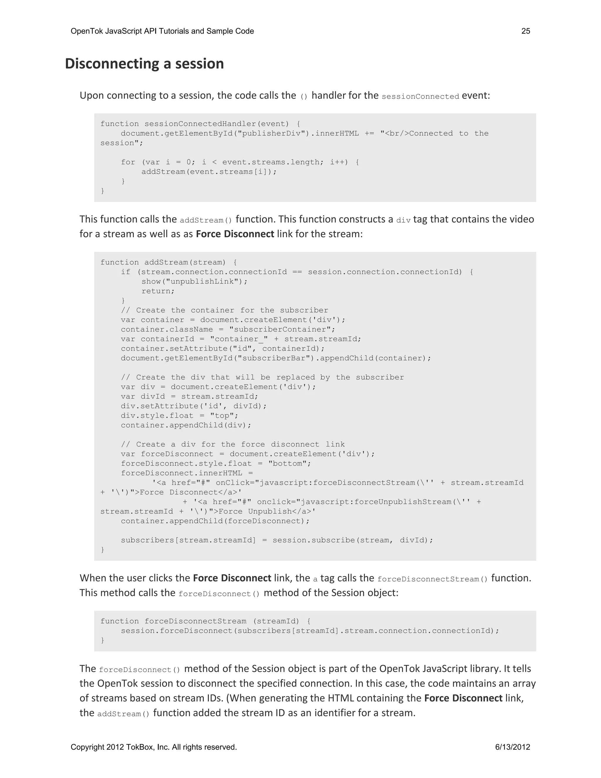 OpenTok JavaScript API Tutorials and Sample Code                                                       25



Disconnecting a session
  Upon connecting to a session, the code calls the () handler for the sessionConnected event:

        function sessionConnectedHandler(event) {
            document.getElementById("publisherDiv").innerHTML += "<br/>Connected to the
        session";

              for (var i = 0; i < event.streams.length; i++) {
                  addStream(event.streams[i]);
              }
        }


  This function calls the addStream() function. This function constructs a div tag that contains the video
  for a stream as well as as Force Disconnect link for the stream:

        function addStream(stream) {
            if (stream.connection.connectionId == session.connection.connectionId) {
                show("unpublishLink");
                return;
            }
            // Create the container for the subscriber
            var container = document.createElement('div');
            container.className = "subscriberContainer";
            var containerId = "container_" + stream.streamId;
            container.setAttribute("id", containerId);
            document.getElementById("subscriberBar").appendChild(container);

              // Create the div that will be replaced by the subscriber
              var div = document.createElement('div');
              var divId = stream.streamId;
              div.setAttribute('id', divId);
              div.style.float = "top";
              container.appendChild(div);

            // Create a div for the force disconnect link
            var forceDisconnect = document.createElement('div');
            forceDisconnect.style.float = "bottom";
            forceDisconnect.innerHTML =
                   '<a href="#" onClick="javascript:forceDisconnectStream('' + stream.streamId
        + '')">Force Disconnect</a>'
                         + '<a href="#" onclick="javascript:forceUnpublishStream('' +
        stream.streamId + '')">Force Unpublish</a>'
            container.appendChild(forceDisconnect);

              subscribers[stream.streamId] = session.subscribe(stream, divId);
        }


  When the user clicks the Force Disconnect link, the a tag calls the forceDisconnectStream() function.
  This method calls the forceDisconnect() method of the Session object:

        function forceDisconnectStream (streamId) {
            session.forceDisconnect(subscribers[streamId].stream.connection.connectionId);
        }


  The forceDisconnect() method of the Session object is part of the OpenTok JavaScript library. It tells
  the OpenTok session to disconnect the specified connection. In this case, the code maintains an array
  of streams based on stream IDs. (When generating the HTML containing the Force Disconnect link,
  the addStream() function added the stream ID as an identifier for a stream.


Copyright 2012 TokBox, Inc. All rights reserved.                                                 6/13/2012
 