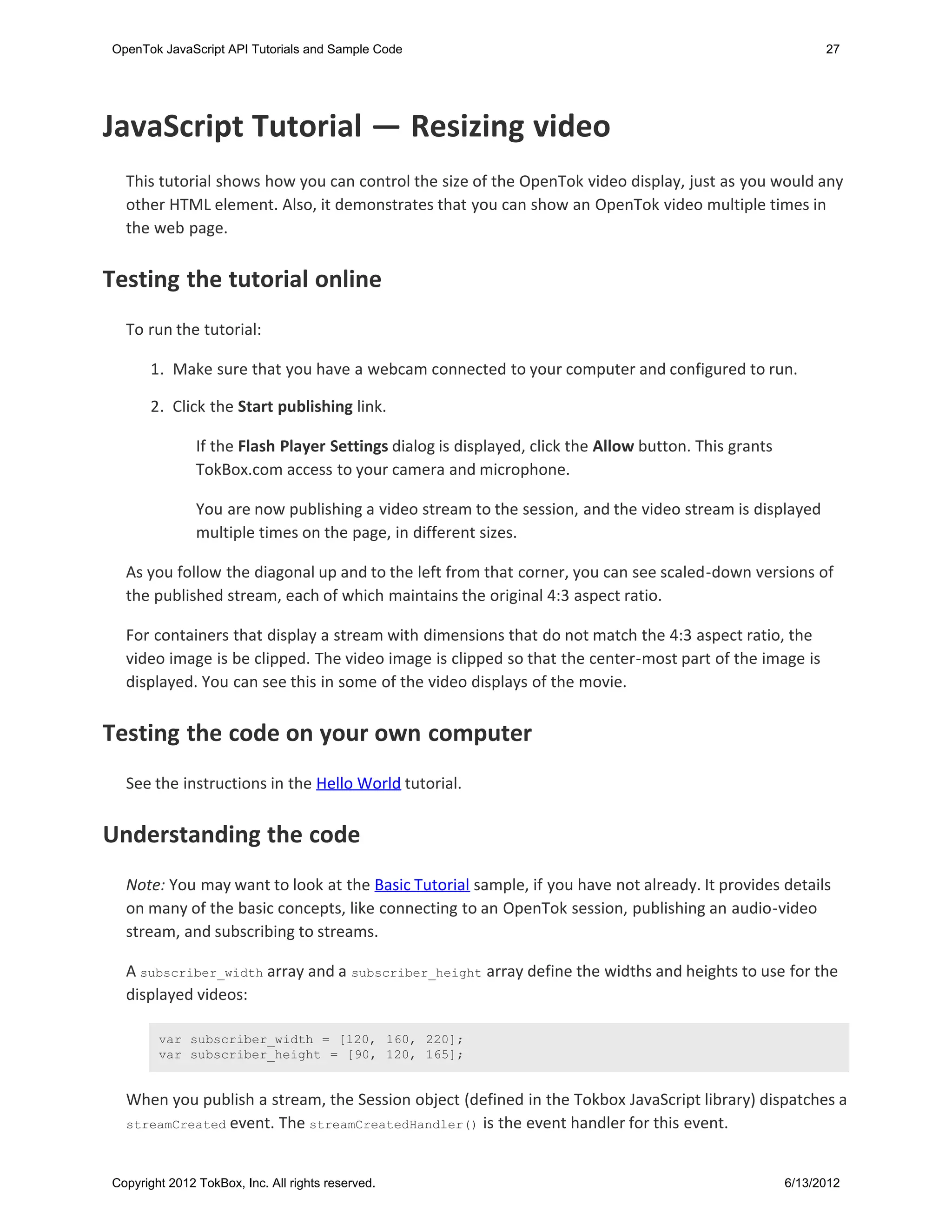 OpenTok JavaScript API Tutorials and Sample Code                                                             27




JavaScript Tutorial — Resizing video
  This tutorial shows how you can control the size of the OpenTok video display, just as you would any
  other HTML element. Also, it demonstrates that you can show an OpenTok video multiple times in
  the web page.


Testing the tutorial online
  To run the tutorial:

       1. Make sure that you have a webcam connected to your computer and configured to run.

       2. Click the Start publishing link.

               If the Flash Player Settings dialog is displayed, click the Allow button. This grants
               TokBox.com access to your camera and microphone.

               You are now publishing a video stream to the session, and the video stream is displayed
               multiple times on the page, in different sizes.

  As you follow the diagonal up and to the left from that corner, you can see scaled-down versions of
  the published stream, each of which maintains the original 4:3 aspect ratio.

  For containers that display a stream with dimensions that do not match the 4:3 aspect ratio, the
  video image is be clipped. The video image is clipped so that the center-most part of the image is
  displayed. You can see this in some of the video displays of the movie.


Testing the code on your own computer
  See the instructions in the Hello World tutorial.


Understanding the code
  Note: You may want to look at the Basic Tutorial sample, if you have not already. It provides details
  on many of the basic concepts, like connecting to an OpenTok session, publishing an audio-video
  stream, and subscribing to streams.

  A subscriber_width array and a subscriber_height array define the widths and heights to use for the
  displayed videos:

        var subscriber_width = [120, 160, 220];
        var subscriber_height = [90, 120, 165];


  When you publish a stream, the Session object (defined in the Tokbox JavaScript library) dispatches a
  streamCreated event. The streamCreatedHandler() is the event handler for this event.



Copyright 2012 TokBox, Inc. All rights reserved.                                                       6/13/2012
 