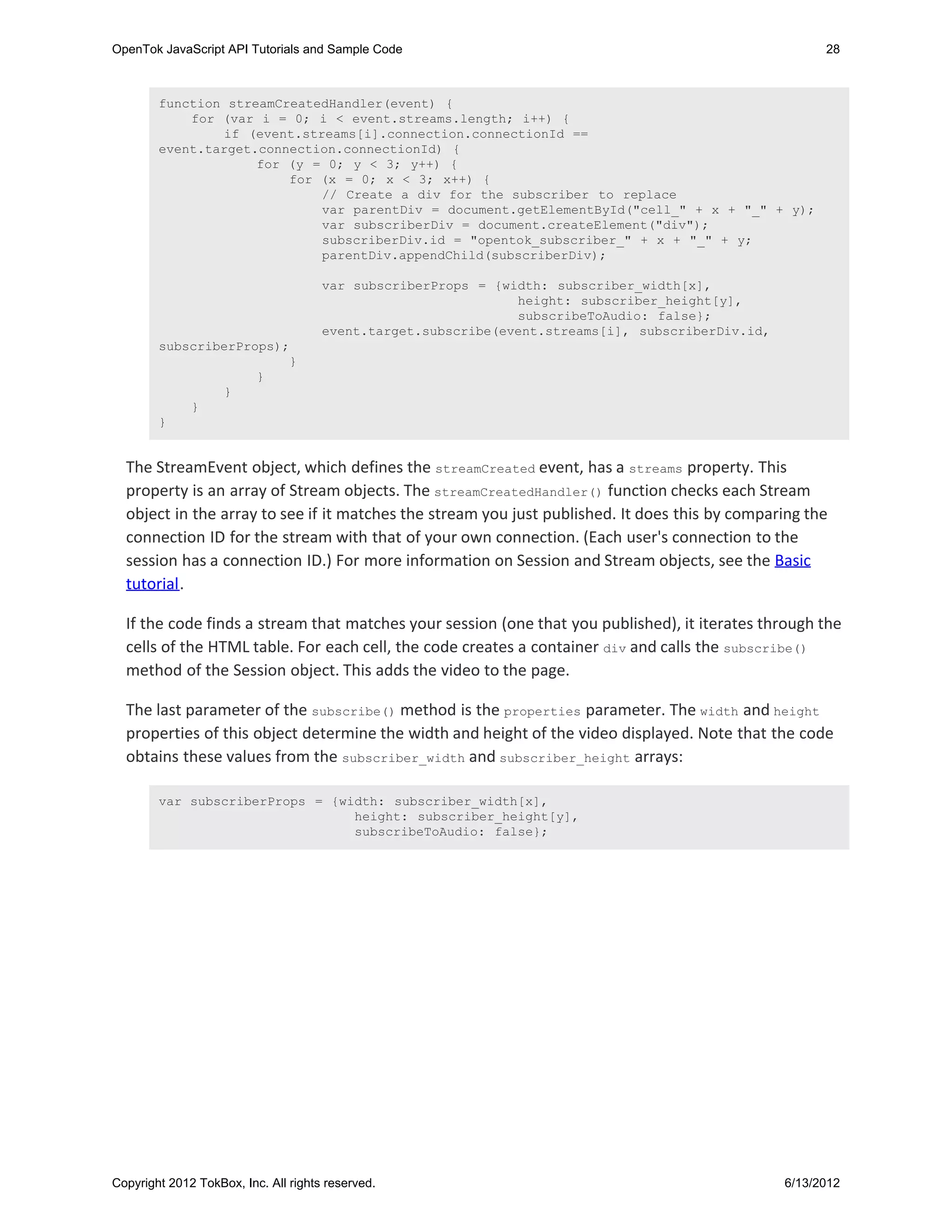 OpenTok JavaScript API Tutorials and Sample Code                                                         28



        function streamCreatedHandler(event) {
            for (var i = 0; i < event.streams.length; i++) {
                if (event.streams[i].connection.connectionId ==
        event.target.connection.connectionId) {
                     for (y = 0; y < 3; y++) {
                         for (x = 0; x < 3; x++) {
                             // Create a div for the subscriber to replace
                             var parentDiv = document.getElementById("cell_" + x + "_" + y);
                             var subscriberDiv = document.createElement("div");
                             subscriberDiv.id = "opentok_subscriber_" + x + "_" + y;
                             parentDiv.appendChild(subscriberDiv);

                                      var subscriberProps = {width: subscriber_width[x],
                                                               height: subscriber_height[y],
                                                               subscribeToAudio: false};
                                      event.target.subscribe(event.streams[i], subscriberDiv.id,
        subscriberProps);
                         }
                     }
                }
            }
        }


  The StreamEvent object, which defines the streamCreated event, has a streams property. This
  property is an array of Stream objects. The streamCreatedHandler() function checks each Stream
  object in the array to see if it matches the stream you just published. It does this by comparing the
  connection ID for the stream with that of your own connection. (Each user's connection to the
  session has a connection ID.) For more information on Session and Stream objects, see the Basic
  tutorial.

  If the code finds a stream that matches your session (one that you published), it iterates through the
  cells of the HTML table. For each cell, the code creates a container div and calls the subscribe()
  method of the Session object. This adds the video to the page.

  The last parameter of the subscribe() method is the properties parameter. The width and height
  properties of this object determine the width and height of the video displayed. Note that the code
  obtains these values from the subscriber_width and subscriber_height arrays:

        var subscriberProps = {width: subscriber_width[x],
                                 height: subscriber_height[y],
                                 subscribeToAudio: false};




Copyright 2012 TokBox, Inc. All rights reserved.                                                   6/13/2012
 