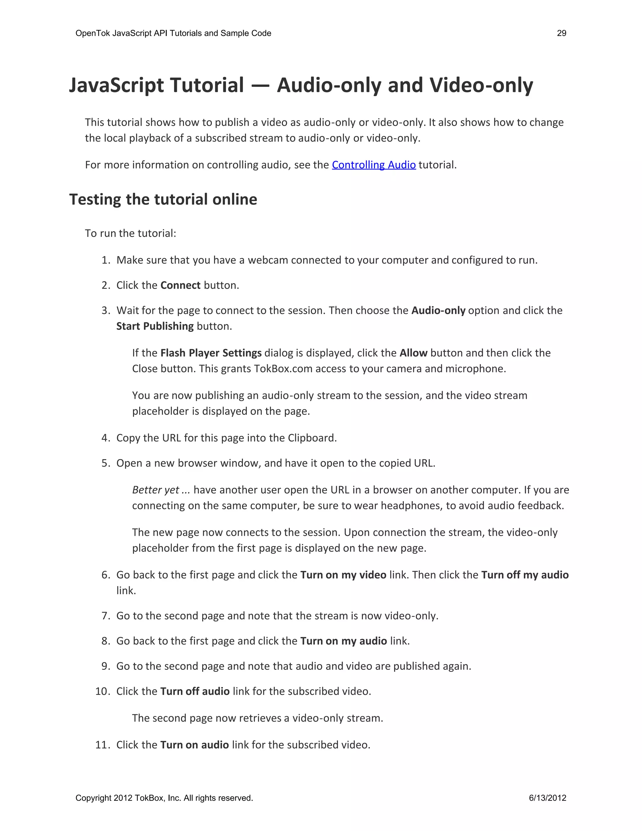 OpenTok JavaScript API Tutorials and Sample Code                                                             29




JavaScript Tutorial — Audio-only and Video-only
  This tutorial shows how to publish a video as audio-only or video-only. It also shows how to change
  the local playback of a subscribed stream to audio-only or video-only.

  For more information on controlling audio, see the Controlling Audio tutorial.


Testing the tutorial online
  To run the tutorial:

       1. Make sure that you have a webcam connected to your computer and configured to run.

       2. Click the Connect button.

       3. Wait for the page to connect to the session. Then choose the Audio-only option and click the
          Start Publishing button.

               If the Flash Player Settings dialog is displayed, click the Allow button and then click the
               Close button. This grants TokBox.com access to your camera and microphone.

               You are now publishing an audio-only stream to the session, and the video stream
               placeholder is displayed on the page.

       4. Copy the URL for this page into the Clipboard.

      5. Open a new browser window, and have it open to the copied URL.

               Better yet ... have another user open the URL in a browser on another computer. If you are
               connecting on the same computer, be sure to wear headphones, to avoid audio feedback.

               The new page now connects to the session. Upon connection the stream, the video-only
               placeholder from the first page is displayed on the new page.

      6. Go back to the first page and click the Turn on my video link. Then click the Turn off my audio
         link.

      7. Go to the second page and note that the stream is now video-only.

      8. Go back to the first page and click the Turn on my audio link.

      9. Go to the second page and note that audio and video are published again.

     10. Click the Turn off audio link for the subscribed video.

               The second page now retrieves a video-only stream.

     11. Click the Turn on audio link for the subscribed video.



Copyright 2012 TokBox, Inc. All rights reserved.                                                     6/13/2012
 