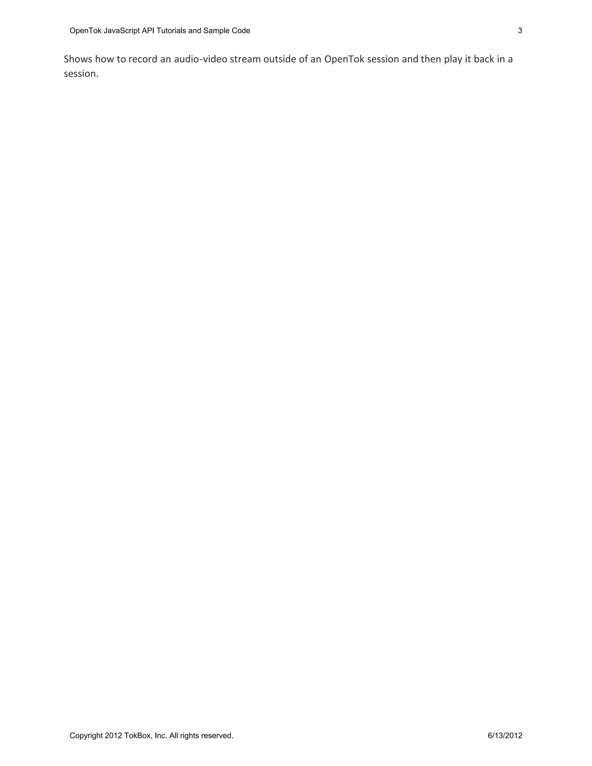 OpenTok JavaScript API Tutorials and Sample Code                                                    3


Shows how to record an audio-video stream outside of an OpenTok session and then play it back in a
session.




 Copyright 2012 TokBox, Inc. All rights reserved.                                           6/13/2012
 