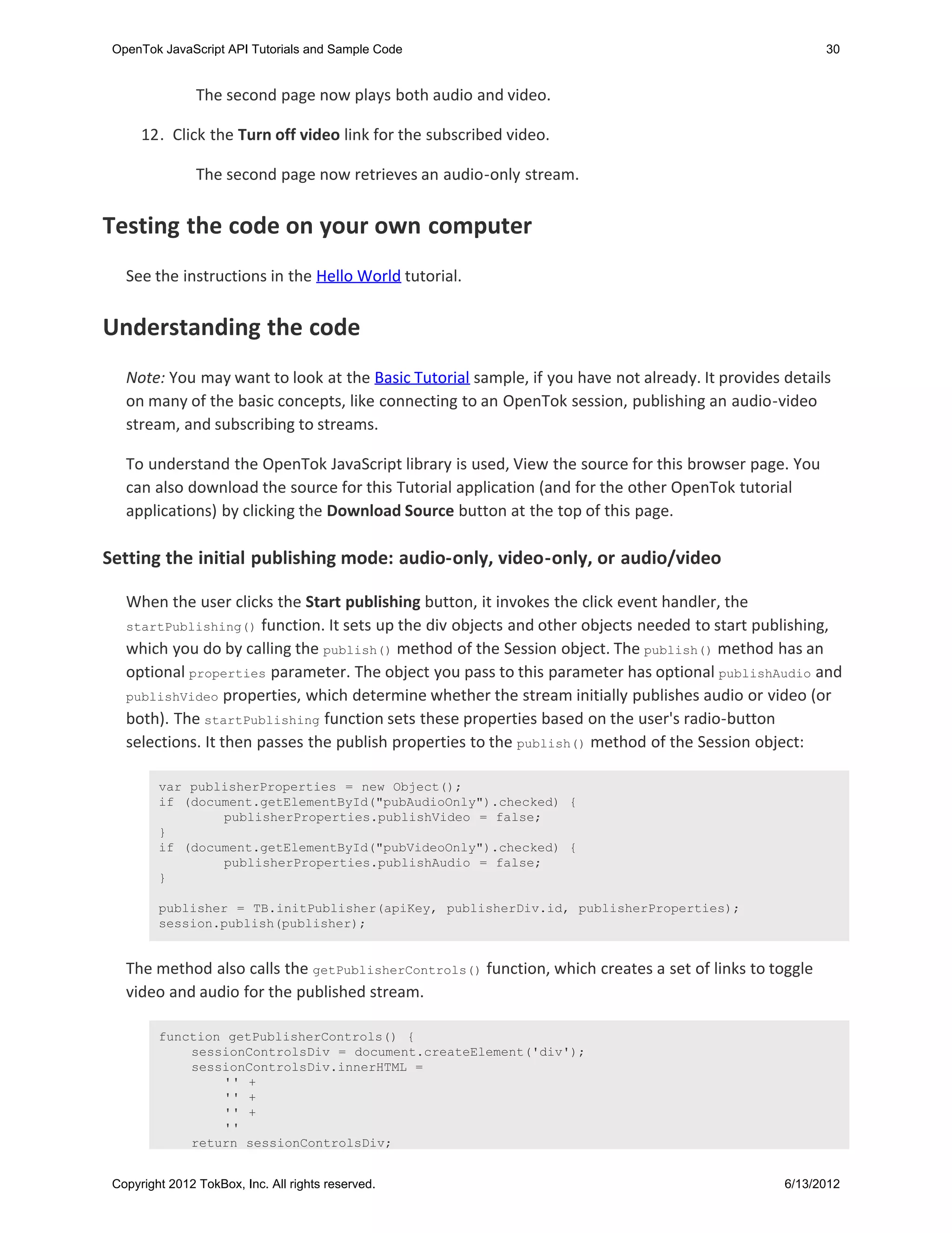 OpenTok JavaScript API Tutorials and Sample Code                                                      30


                The second page now plays both audio and video.

      12. Click the Turn off video link for the subscribed video.

                The second page now retrieves an audio-only stream.


Testing the code on your own computer
   See the instructions in the Hello World tutorial.


Understanding the code
   Note: You may want to look at the Basic Tutorial sample, if you have not already. It provides details
   on many of the basic concepts, like connecting to an OpenTok session, publishing an audio-video
   stream, and subscribing to streams.

   To understand the OpenTok JavaScript library is used, View the source for this browser page. You
   can also download the source for this Tutorial application (and for the other OpenTok tutorial
   applications) by clicking the Download Source button at the top of this page.

Setting the initial publishing mode: audio-only, video-only, or audio/video

   When the user clicks the Start publishing button, it invokes the click event handler, the
   startPublishing() function. It sets up the div objects and other objects needed to start publishing,
   which you do by calling the publish() method of the Session object. The publish() method has an
   optional properties parameter. The object you pass to this parameter has optional publishAudio and
   publishVideo properties, which determine whether the stream initially publishes audio or video (or
   both). The startPublishing function sets these properties based on the user's radio-button
   selections. It then passes the publish properties to the publish() method of the Session object:

         var publisherProperties = new Object();
         if (document.getElementById("pubAudioOnly").checked) {
                 publisherProperties.publishVideo = false;
         }
         if (document.getElementById("pubVideoOnly").checked) {
                 publisherProperties.publishAudio = false;
         }

         publisher = TB.initPublisher(apiKey, publisherDiv.id, publisherProperties);
         session.publish(publisher);


   The method also calls the getPublisherControls() function, which creates a set of links to toggle
   video and audio for the published stream.

         function getPublisherControls() {
             sessionControlsDiv = document.createElement('div');
             sessionControlsDiv.innerHTML =
                 '' +
                 '' +
                 '' +
                 ''
             return sessionControlsDiv;


 Copyright 2012 TokBox, Inc. All rights reserved.                                                6/13/2012
 