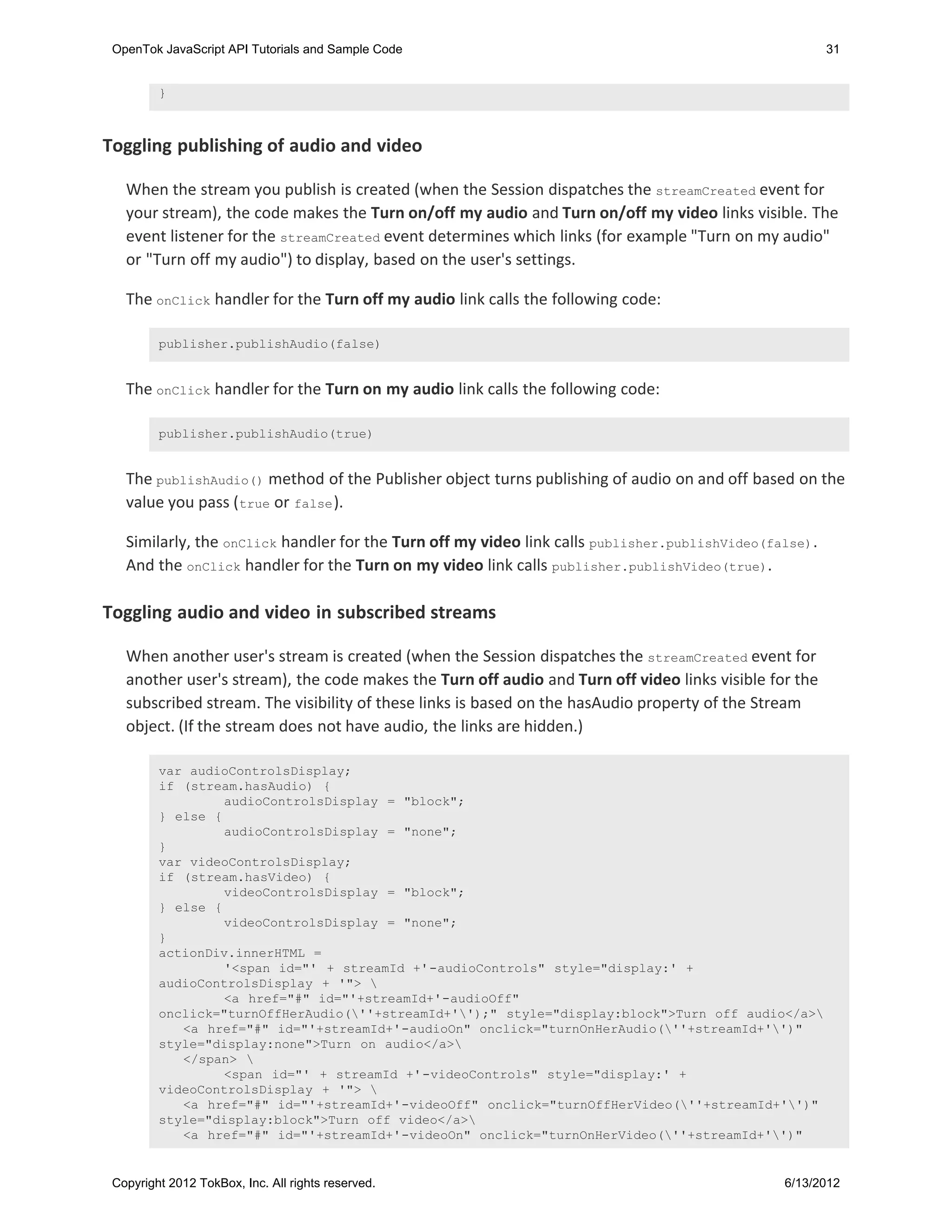 OpenTok JavaScript API Tutorials and Sample Code                                                        31


         }



Toggling publishing of audio and video

   When the stream you publish is created (when the Session dispatches the streamCreated event for
   your stream), the code makes the Turn on/off my audio and Turn on/off my video links visible. The
   event listener for the streamCreated event determines which links (for example "Turn on my audio"
   or "Turn off my audio") to display, based on the user's settings.

   The onClick handler for the Turn off my audio link calls the following code:

         publisher.publishAudio(false)


   The onClick handler for the Turn on my audio link calls the following code:

         publisher.publishAudio(true)


   The publishAudio() method of the Publisher object turns publishing of audio on and off based on the
   value you pass ( true or false ).

   Similarly, the onClick handler for the Turn off my video link calls publisher.publishVideo(false) .
   And the onClick handler for the Turn on my video link calls publisher.publishVideo(true).

Toggling audio and video in subscribed streams

   When another user's stream is created (when the Session dispatches the streamCreated event for
   another user's stream), the code makes the Turn off audio and Turn off video links visible for the
   subscribed stream. The visibility of these links is based on the hasAudio property of the Stream
   object. (If the stream does not have audio, the links are hidden.)

         var audioControlsDisplay;
         if (stream.hasAudio) {
                  audioControlsDisplay = "block";
         } else {
                  audioControlsDisplay = "none";
         }
         var videoControlsDisplay;
         if (stream.hasVideo) {
                  videoControlsDisplay = "block";
         } else {
                  videoControlsDisplay = "none";
         }
         actionDiv.innerHTML =
                  '<span id="' + streamId +'-audioControls" style="display:' +
         audioControlsDisplay + '"> 
                  <a href="#" id="'+streamId+'-audioOff"
         onclick="turnOffHerAudio(''+streamId+'');" style="display:block">Turn off audio</a>
            <a href="#" id="'+streamId+'-audioOn" onclick="turnOnHerAudio(''+streamId+'')"
         style="display:none">Turn on audio</a>
            </span> 
                  <span id="' + streamId +'-videoControls" style="display:' +
         videoControlsDisplay + '"> 
            <a href="#" id="'+streamId+'-videoOff" onclick="turnOffHerVideo(''+streamId+'')"
         style="display:block">Turn off video</a>
            <a href="#" id="'+streamId+'-videoOn" onclick="turnOnHerVideo(''+streamId+'')"


 Copyright 2012 TokBox, Inc. All rights reserved.                                                6/13/2012
 