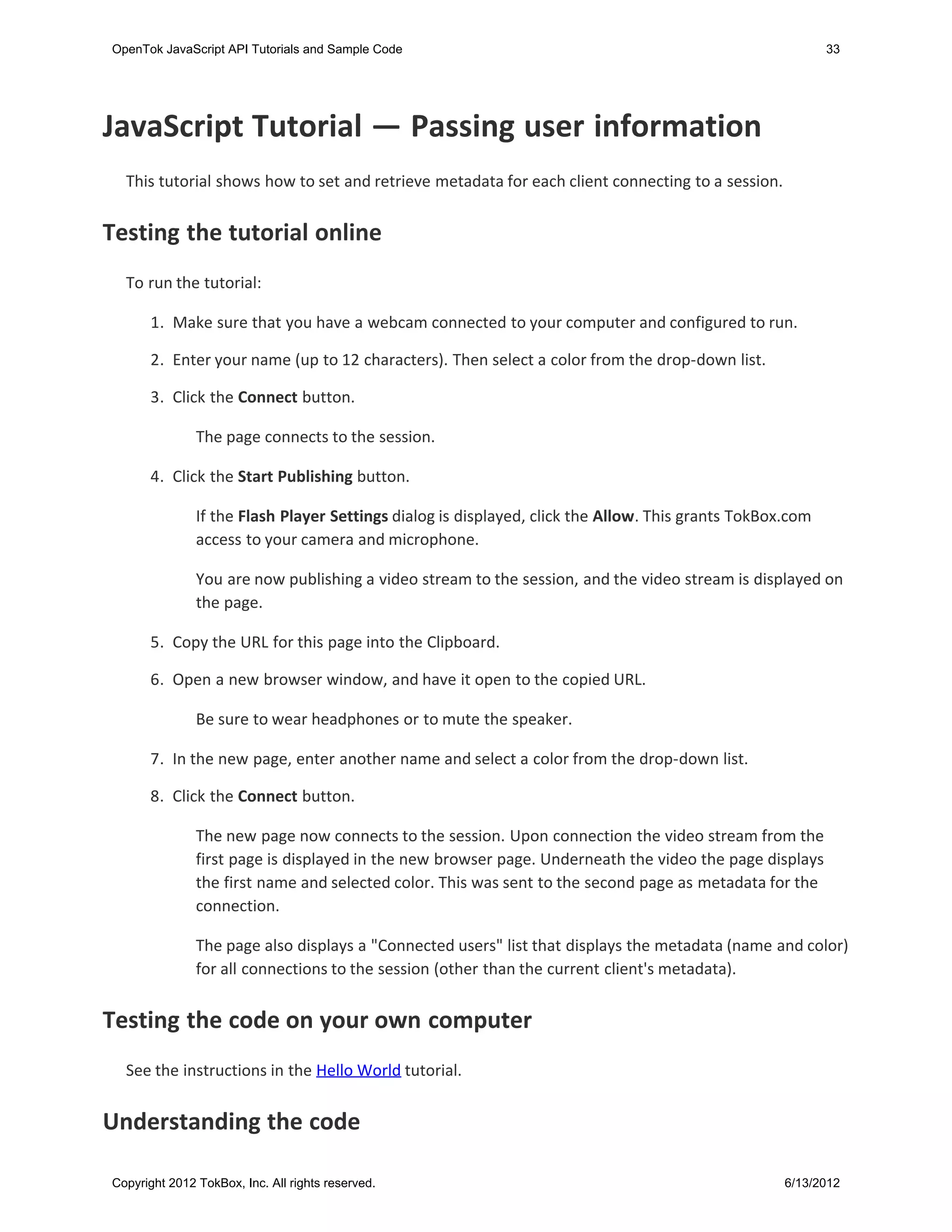 OpenTok JavaScript API Tutorials and Sample Code                                                           33




JavaScript Tutorial — Passing user information
  This tutorial shows how to set and retrieve metadata for each client connecting to a session.


Testing the tutorial online
  To run the tutorial:

       1. Make sure that you have a webcam connected to your computer and configured to run.

       2. Enter your name (up to 12 characters). Then select a color from the drop-down list.

       3. Click the Connect button.

               The page connects to the session.

       4. Click the Start Publishing button.

               If the Flash Player Settings dialog is displayed, click the Allow. This grants TokBox.com
               access to your camera and microphone.

               You are now publishing a video stream to the session, and the video stream is displayed on
               the page.

      5. Copy the URL for this page into the Clipboard.

      6. Open a new browser window, and have it open to the copied URL.

               Be sure to wear headphones or to mute the speaker.

      7. In the new page, enter another name and select a color from the drop-down list.

      8. Click the Connect button.

               The new page now connects to the session. Upon connection the video stream from the
               first page is displayed in the new browser page. Underneath the video the page displays
               the first name and selected color. This was sent to the second page as metadata for the
               connection.

               The page also displays a "Connected users" list that displays the metadata (name and color)
               for all connections to the session (other than the current client's metadata).


Testing the code on your own computer
  See the instructions in the Hello World tutorial.


Understanding the code

Copyright 2012 TokBox, Inc. All rights reserved.                                                    6/13/2012
 