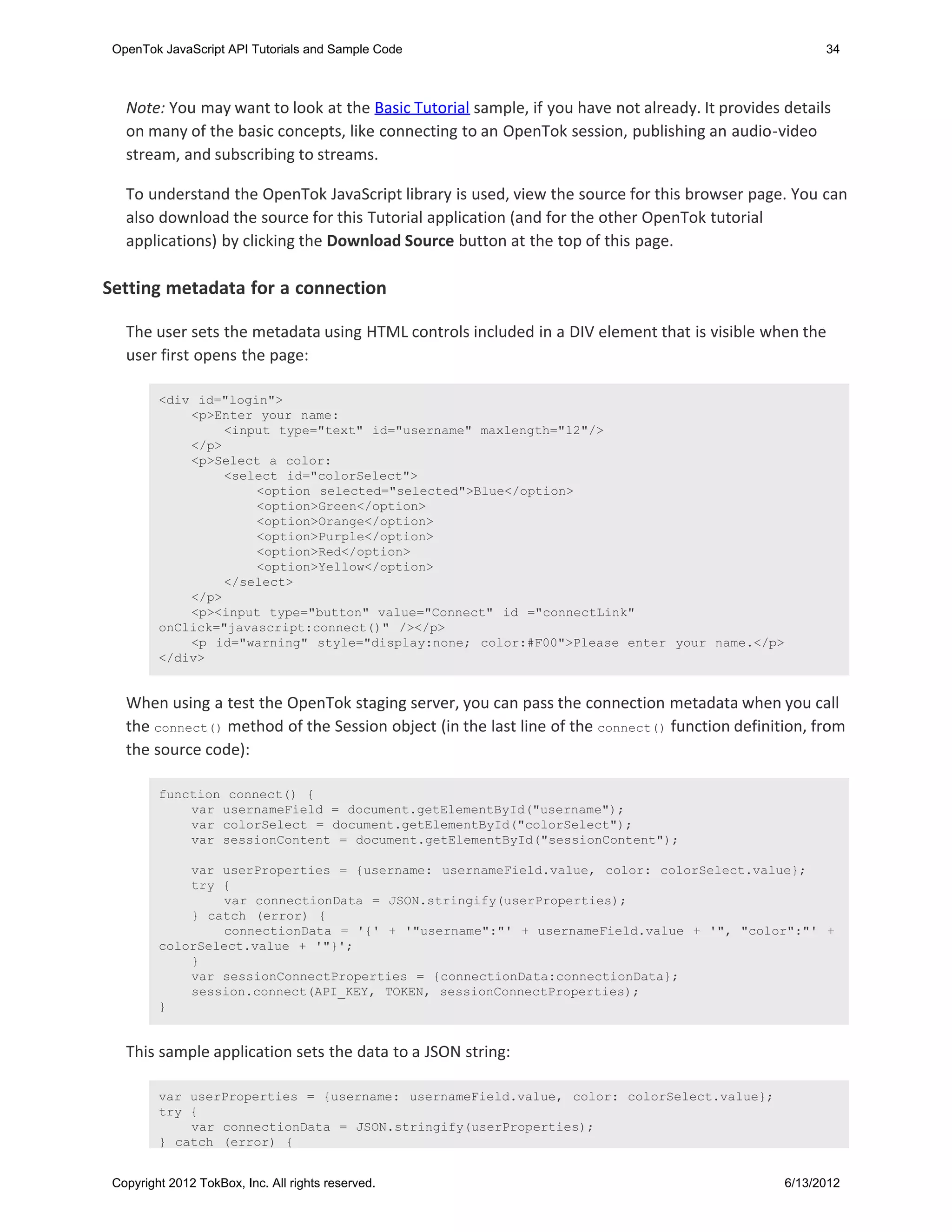 OpenTok JavaScript API Tutorials and Sample Code                                                      34



   Note: You may want to look at the Basic Tutorial sample, if you have not already. It provides details
   on many of the basic concepts, like connecting to an OpenTok session, publishing an audio-video
   stream, and subscribing to streams.

   To understand the OpenTok JavaScript library is used, view the source for this browser page. You can
   also download the source for this Tutorial application (and for the other OpenTok tutorial
   applications) by clicking the Download Source button at the top of this page.

Setting metadata for a connection

   The user sets the metadata using HTML controls included in a DIV element that is visible when the
   user first opens the page:

         <div id="login">
             <p>Enter your name:
                  <input type="text" id="username" maxlength="12"/>
             </p>
             <p>Select a color:
                  <select id="colorSelect">
                      <option selected="selected">Blue</option>
                      <option>Green</option>
                      <option>Orange</option>
                      <option>Purple</option>
                      <option>Red</option>
                      <option>Yellow</option>
                  </select>
             </p>
             <p><input type="button" value="Connect" id ="connectLink"
         onClick="javascript:connect()" /></p>
             <p id="warning" style="display:none; color:#F00">Please enter your name.</p>
         </div>


   When using a test the OpenTok staging server, you can pass the connection metadata when you call
   the connect() method of the Session object (in the last line of the connect() function definition, from
   the source code):

         function connect() {
             var usernameField = document.getElementById("username");
             var colorSelect = document.getElementById("colorSelect");
             var sessionContent = document.getElementById("sessionContent");

             var userProperties = {username: usernameField.value, color: colorSelect.value};
             try {
                 var connectionData = JSON.stringify(userProperties);
             } catch (error) {
                 connectionData = '{' + '"username":"' + usernameField.value + '", "color":"' +
         colorSelect.value + '"}';
             }
             var sessionConnectProperties = {connectionData:connectionData};
             session.connect(API_KEY, TOKEN, sessionConnectProperties);
         }


   This sample application sets the data to a JSON string:

         var userProperties = {username: usernameField.value, color: colorSelect.value};
         try {
             var connectionData = JSON.stringify(userProperties);
         } catch (error) {


 Copyright 2012 TokBox, Inc. All rights reserved.                                                6/13/2012
 