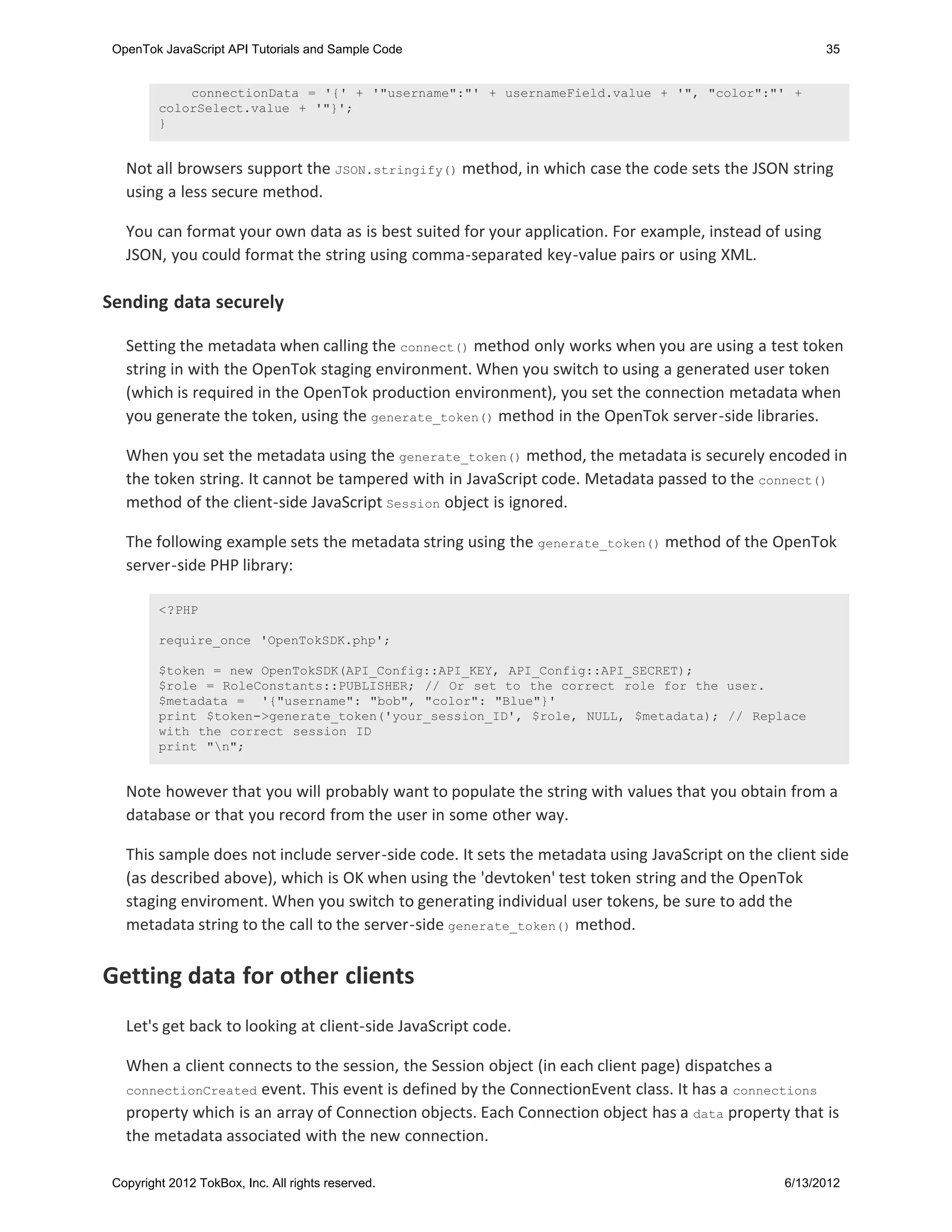 OpenTok JavaScript API Tutorials and Sample Code                                                       35


             connectionData = '{' + '"username":"' + usernameField.value + '", "color":"' +
         colorSelect.value + '"}';
         }


   Not all browsers support the JSON.stringify() method, in which case the code sets the JSON string
   using a less secure method.

   You can format your own data as is best suited for your application. For example, instead of using
   JSON, you could format the string using comma-separated key-value pairs or using XML.

Sending data securely

   Setting the metadata when calling the connect() method only works when you are using a test token
   string in with the OpenTok staging environment. When you switch to using a generated user token
   (which is required in the OpenTok production environment), you set the connection metadata when
   you generate the token, using the generate_token() method in the OpenTok server-side libraries.

   When you set the metadata using the generate_token() method, the metadata is securely encoded in
   the token string. It cannot be tampered with in JavaScript code. Metadata passed to the connect()
   method of the client-side JavaScript Session object is ignored.

   The following example sets the metadata string using the generate_token() method of the OpenTok
   server-side PHP library:

         <?PHP

         require_once 'OpenTokSDK.php';

         $token = new OpenTokSDK(API_Config::API_KEY, API_Config::API_SECRET);
         $role = RoleConstants::PUBLISHER; // Or set to the correct role for the user.
         $metadata = '{"username": "bob", "color": "Blue"}'
         print $token->generate_token('your_session_ID', $role, NULL, $metadata); // Replace
         with the correct session ID
         print "n";


   Note however that you will probably want to populate the string with values that you obtain from a
   database or that you record from the user in some other way.

   This sample does not include server-side code. It sets the metadata using JavaScript on the client side
   (as described above), which is OK when using the 'devtoken' test token string and the OpenTok
   staging enviroment. When you switch to generating individual user tokens, be sure to add the
   metadata string to the call to the server-side generate_token() method.


Getting data for other clients
   Let's get back to looking at client-side JavaScript code.

   When a client connects to the session, the Session object (in each client page) dispatches a
   connectionCreated event. This event is defined by the ConnectionEvent class. It has a connections
   property which is an array of Connection objects. Each Connection object has a data property that is
   the metadata associated with the new connection.

 Copyright 2012 TokBox, Inc. All rights reserved.                                               6/13/2012
 