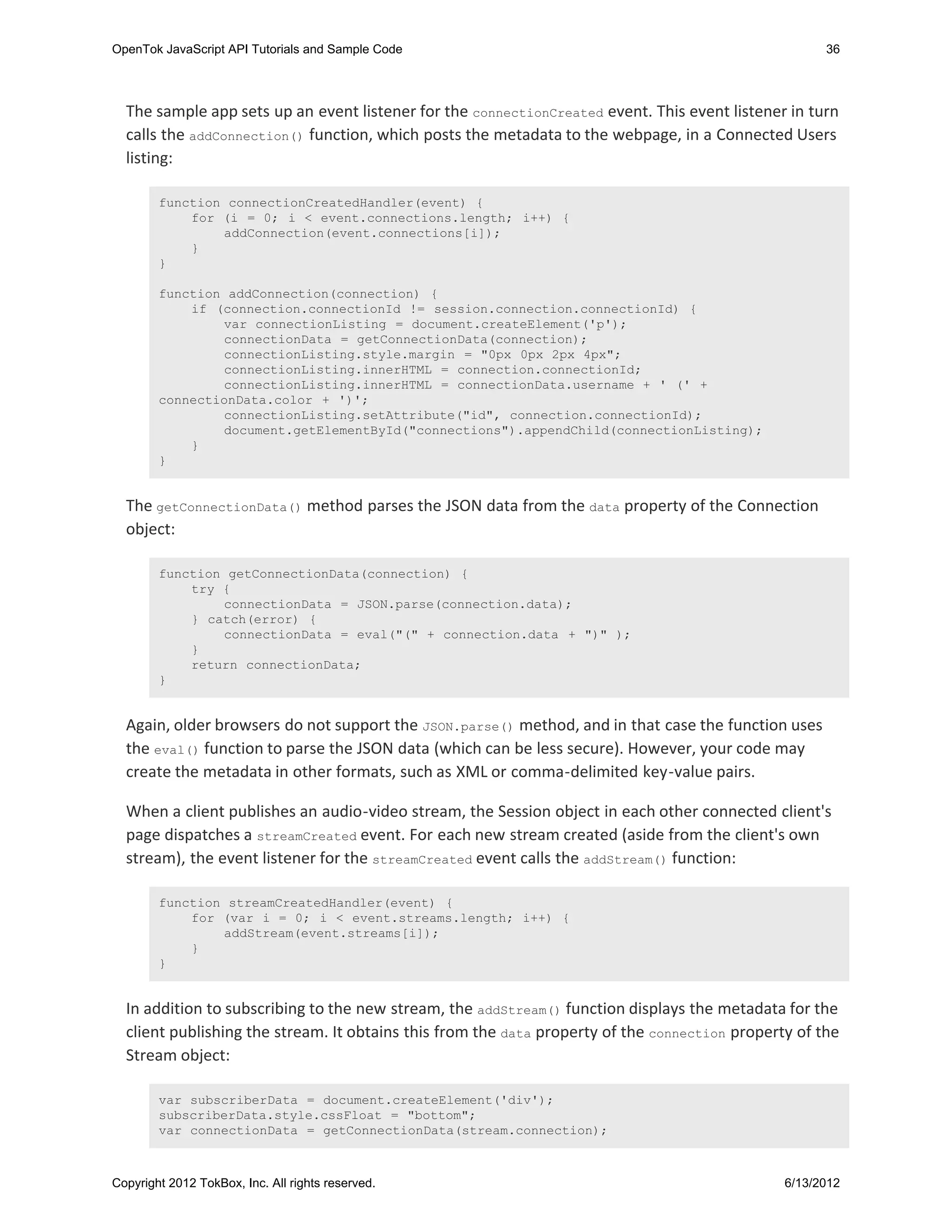OpenTok JavaScript API Tutorials and Sample Code                                                      36




  The sample app sets up an event listener for the connectionCreated event. This event listener in turn
  calls the addConnection() function, which posts the metadata to the webpage, in a Connected Users
  listing:

        function connectionCreatedHandler(event) {
            for (i = 0; i < event.connections.length; i++) {
                addConnection(event.connections[i]);
            }
        }

        function addConnection(connection) {
            if (connection.connectionId != session.connection.connectionId) {
                var connectionListing = document.createElement('p');
                connectionData = getConnectionData(connection);
                connectionListing.style.margin = "0px 0px 2px 4px";
                connectionListing.innerHTML = connection.connectionId;
                connectionListing.innerHTML = connectionData.username + ' (' +
        connectionData.color + ')';
                connectionListing.setAttribute("id", connection.connectionId);
                document.getElementById("connections").appendChild(connectionListing);
            }
        }


  The getConnectionData() method parses the JSON data from the data property of the Connection
  object:

        function getConnectionData(connection) {
            try {
                connectionData = JSON.parse(connection.data);
            } catch(error) {
                connectionData = eval("(" + connection.data + ")" );
            }
            return connectionData;
        }


  Again, older browsers do not support the JSON.parse() method, and in that case the function uses
  the eval() function to parse the JSON data (which can be less secure). However, your code may
  create the metadata in other formats, such as XML or comma-delimited key-value pairs.

  When a client publishes an audio-video stream, the Session object in each other connected client's
  page dispatches a streamCreated event. For each new stream created (aside from the client's own
  stream), the event listener for the streamCreated event calls the addStream() function:

        function streamCreatedHandler(event) {
            for (var i = 0; i < event.streams.length; i++) {
                addStream(event.streams[i]);
            }
        }


  In addition to subscribing to the new stream, the addStream() function displays the metadata for the
  client publishing the stream. It obtains this from the data property of the connection property of the
  Stream object:

        var subscriberData = document.createElement('div');
        subscriberData.style.cssFloat = "bottom";
        var connectionData = getConnectionData(stream.connection);



Copyright 2012 TokBox, Inc. All rights reserved.                                                6/13/2012
 