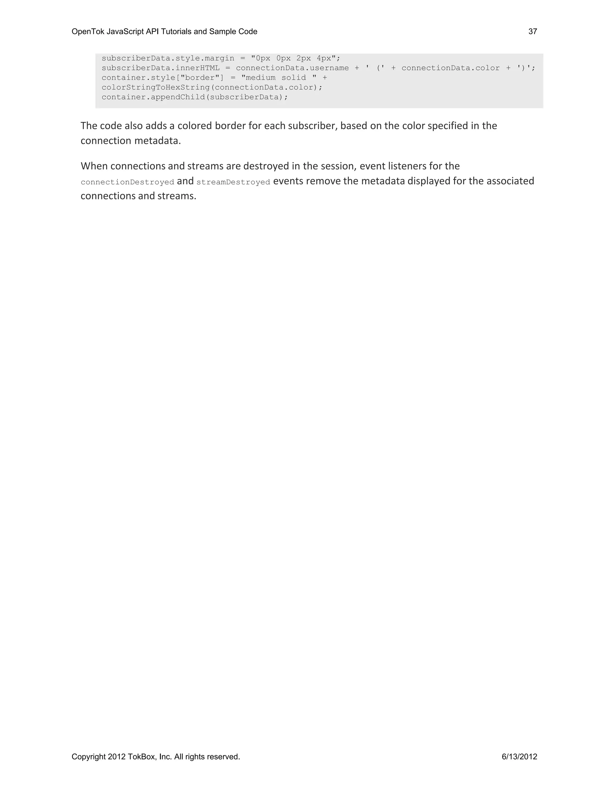 OpenTok JavaScript API Tutorials and Sample Code                                                       37


        subscriberData.style.margin = "0px 0px 2px 4px";
        subscriberData.innerHTML = connectionData.username + ' (' + connectionData.color + ')';
        container.style["border"] = "medium solid " +
        colorStringToHexString(connectionData.color);
        container.appendChild(subscriberData);


  The code also adds a colored border for each subscriber, based on the color specified in the
  connection metadata.

  When connections and streams are destroyed in the session, event listeners for the
  connectionDestroyed and streamDestroyed events remove the metadata displayed for the associated
  connections and streams.




Copyright 2012 TokBox, Inc. All rights reserved.                                                 6/13/2012
 