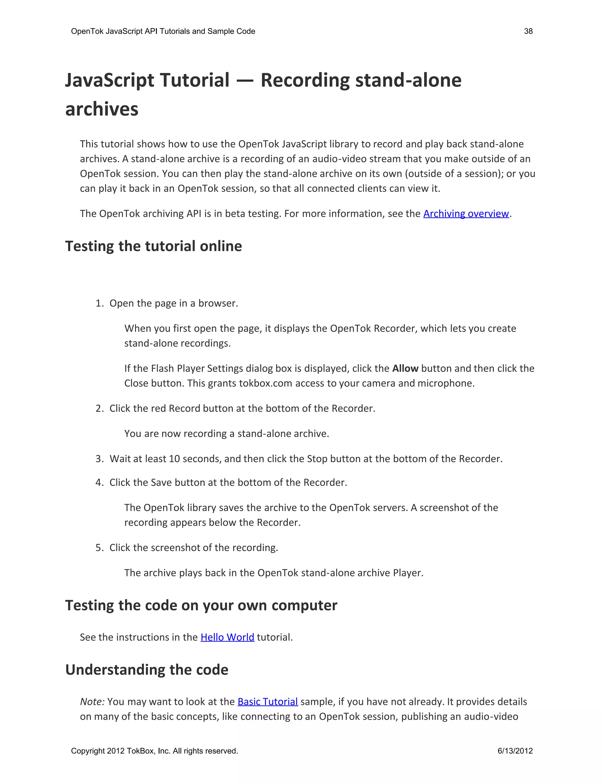 OpenTok JavaScript API Tutorials and Sample Code                                                           38




JavaScript Tutorial — Recording stand-alone
archives
  This tutorial shows how to use the OpenTok JavaScript library to record and play back stand-alone
  archives. A stand-alone archive is a recording of an audio-video stream that you make outside of an
  OpenTok session. You can then play the stand-alone archive on its own (outside of a session); or you
  can play it back in an OpenTok session, so that all connected clients can view it.

  The OpenTok archiving API is in beta testing. For more information, see the Archiving overview.


Testing the tutorial online
   

       1. Open the page in a browser.

               When you first open the page, it displays the OpenTok Recorder, which lets you create
               stand-alone recordings.

               If the Flash Player Settings dialog box is displayed, click the Allow button and then click the
               Close button. This grants tokbox.com access to your camera and microphone.

       2. Click the red Record button at the bottom of the Recorder.

               You are now recording a stand-alone archive.

       3. Wait at least 10 seconds, and then click the Stop button at the bottom of the Recorder.

       4. Click the Save button at the bottom of the Recorder.

               The OpenTok library saves the archive to the OpenTok servers. A screenshot of the
               recording appears below the Recorder.

      5. Click the screenshot of the recording.

               The archive plays back in the OpenTok stand-alone archive Player.


Testing the code on your own computer
  See the instructions in the Hello World tutorial.


Understanding the code
  Note: You may want to look at the Basic Tutorial sample, if you have not already. It provides details
  on many of the basic concepts, like connecting to an OpenTok session, publishing an audio-video


Copyright 2012 TokBox, Inc. All rights reserved.                                                     6/13/2012
 