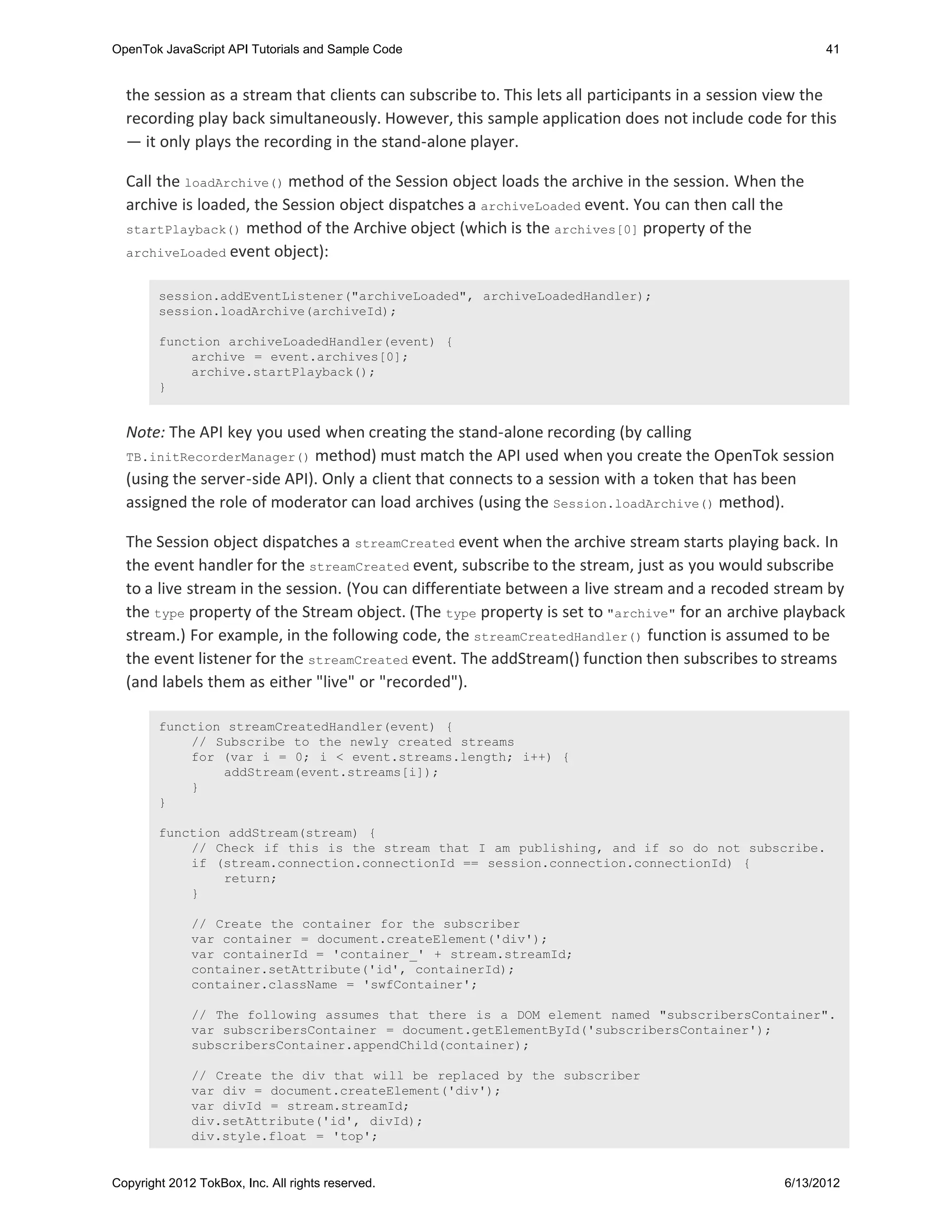OpenTok JavaScript API Tutorials and Sample Code                                                       41


  the session as a stream that clients can subscribe to. This lets all participants in a session view the
  recording play back simultaneously. However, this sample application does not include code for this
  — it only plays the recording in the stand-alone player.

  Call the loadArchive() method of the Session object loads the archive in the session. When the
  archive is loaded, the Session object dispatches a archiveLoaded event. You can then call the
  startPlayback() method of the Archive object (which is the archives[0] property of the
  archiveLoaded event object):


        session.addEventListener("archiveLoaded", archiveLoadedHandler);
        session.loadArchive(archiveId);

        function archiveLoadedHandler(event) {
            archive = event.archives[0];
            archive.startPlayback();
        }


  Note: The API key you used when creating the stand-alone recording (by calling
  TB.initRecorderManager() method) must match the API used when you create the OpenTok session
  (using the server-side API). Only a client that connects to a session with a token that has been
  assigned the role of moderator can load archives (using the Session.loadArchive() method).

  The Session object dispatches a streamCreated event when the archive stream starts playing back. In
  the event handler for the streamCreated event, subscribe to the stream, just as you would subscribe
  to a live stream in the session. (You can differentiate between a live stream and a recoded stream by
  the type property of the Stream object. (The type property is set to "archive" for an archive playback
  stream.) For example, in the following code, the streamCreatedHandler() function is assumed to be
  the event listener for the streamCreated event. The addStream() function then subscribes to streams
  (and labels them as either "live" or "recorded").

        function streamCreatedHandler(event) {
            // Subscribe to the newly created streams
            for (var i = 0; i < event.streams.length; i++) {
                addStream(event.streams[i]);
            }
        }

        function addStream(stream) {
            // Check if this is the stream that I am publishing, and if so do not subscribe.
            if (stream.connection.connectionId == session.connection.connectionId) {
                return;
            }

              // Create the container for the subscriber
              var container = document.createElement('div');
              var containerId = 'container_' + stream.streamId;
              container.setAttribute('id', containerId);
              container.className = 'swfContainer';

              // The following assumes that there is a DOM element named "subscribersContainer".
              var subscribersContainer = document.getElementById('subscribersContainer');
              subscribersContainer.appendChild(container);

              // Create the div that will be replaced by the subscriber
              var div = document.createElement('div');
              var divId = stream.streamId;
              div.setAttribute('id', divId);
              div.style.float = 'top';


Copyright 2012 TokBox, Inc. All rights reserved.                                                 6/13/2012
 