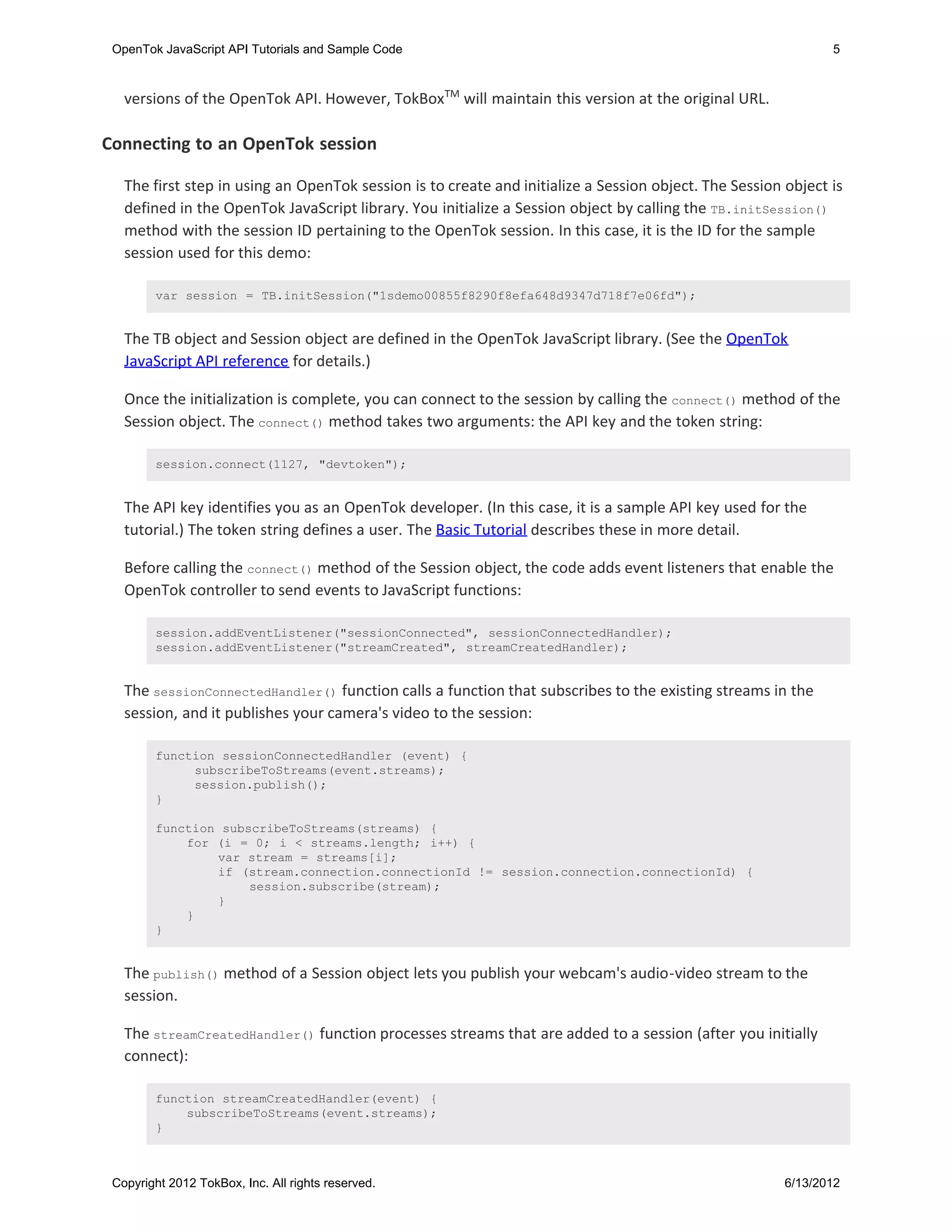 OpenTok JavaScript API Tutorials and Sample Code                                                              5



   versions of the OpenTok API. However, TokBoxTM will maintain this version at the original URL.

Connecting to an OpenTok session

   The first step in using an OpenTok session is to create and initialize a Session object. The Session object is
   defined in the OpenTok JavaScript library. You initialize a Session object by calling the TB.initSession()
   method with the session ID pertaining to the OpenTok session. In this case, it is the ID for the sample
   session used for this demo:

        var session = TB.initSession("1sdemo00855f8290f8efa648d9347d718f7e06fd");


   The TB object and Session object are defined in the OpenTok JavaScript library. (See the OpenTok
   JavaScript API reference for details.)

   Once the initialization is complete, you can connect to the session by calling the connect() method of the
   Session object. The connect() method takes two arguments: the API key and the token string:

        session.connect(1127, "devtoken");


   The API key identifies you as an OpenTok developer. (In this case, it is a sample API key used for the
   tutorial.) The token string defines a user. The Basic Tutorial describes these in more detail.

   Before calling the connect() method of the Session object, the code adds event listeners that enable the
   OpenTok controller to send events to JavaScript functions:

        session.addEventListener("sessionConnected", sessionConnectedHandler);
        session.addEventListener("streamCreated", streamCreatedHandler);


   The sessionConnectedHandler() function calls a function that subscribes to the existing streams in the
   session, and it publishes your camera's video to the session:

        function sessionConnectedHandler (event) {
             subscribeToStreams(event.streams);
             session.publish();
        }

        function subscribeToStreams(streams) {
            for (i = 0; i < streams.length; i++) {
                var stream = streams[i];
                if (stream.connection.connectionId != session.connection.connectionId) {
                     session.subscribe(stream);
                }
            }
        }


   The publish() method of a Session object lets you publish your webcam's audio-video stream to the
   session.

   The streamCreatedHandler() function processes streams that are added to a session (after you initially
   connect):

        function streamCreatedHandler(event) {
            subscribeToStreams(event.streams);
        }



 Copyright 2012 TokBox, Inc. All rights reserved.                                                       6/13/2012
 