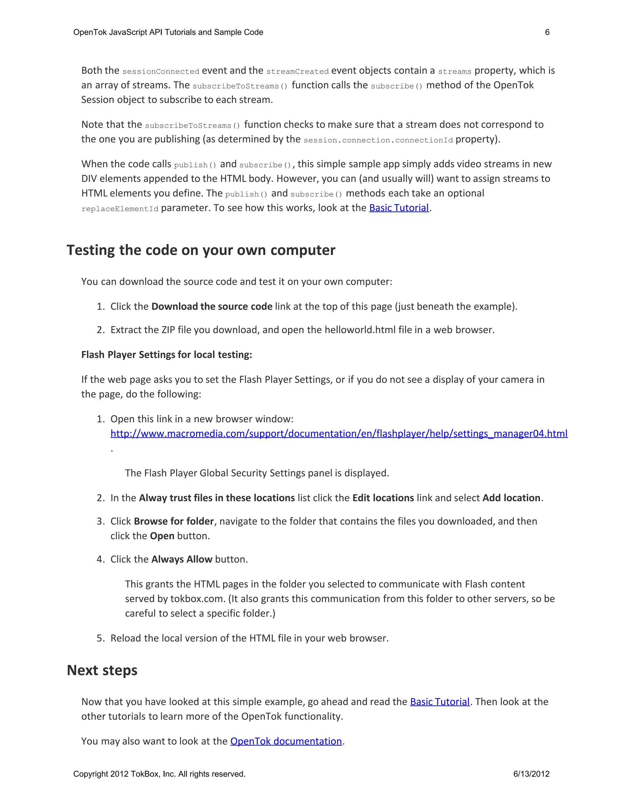 OpenTok JavaScript API Tutorials and Sample Code                                                                   6



  Both the sessionConnected event and the streamCreated event objects contain a streams property, which is
  an array of streams. The subscribeToStreams() function calls the subscribe() method of the OpenTok
  Session object to subscribe to each stream.

  Note that the subscribeToStreams() function checks to make sure that a stream does not correspond to
  the one you are publishing (as determined by the session.connection.connectionId property).

  When the code calls publish() and subscribe(), this simple sample app simply adds video streams in new
  DIV elements appended to the HTML body. However, you can (and usually will) want to assign streams to
  HTML elements you define. The publish() and subscribe() methods each take an optional
  replaceElementId parameter. To see how this works, look at the Basic Tutorial.




Testing the code on your own computer
  You can download the source code and test it on your own computer:

      1. Click the Download the source code link at the top of this page (just beneath the example).

      2. Extract the ZIP file you download, and open the helloworld.html file in a web browser.

  Flash Player Settings for local testing:

  If the web page asks you to set the Flash Player Settings, or if you do not see a display of your camera in
  the page, do the following:

      1. Open this link in a new browser window:
         http://www.macromedia.com/support/documentation/en/flashplayer/help/settings_manager04.html
         .

              The Flash Player Global Security Settings panel is displayed.

      2. In the Alway trust files in these locations list click the Edit locations link and select Add location.

      3. Click Browse for folder, navigate to the folder that contains the files you downloaded, and then
         click the Open button.

      4. Click the Always Allow button.

              This grants the HTML pages in the folder you selected to communicate with Flash content
              served by tokbox.com. (It also grants this communication from this folder to other servers, so be
              careful to select a specific folder.)

      5. Reload the local version of the HTML file in your web browser.


Next steps
  Now that you have looked at this simple example, go ahead and read the Basic Tutorial. Then look at the
  other tutorials to learn more of the OpenTok functionality.

  You may also want to look at the OpenTok documentation.

Copyright 2012 TokBox, Inc. All rights reserved.                                                        6/13/2012
 