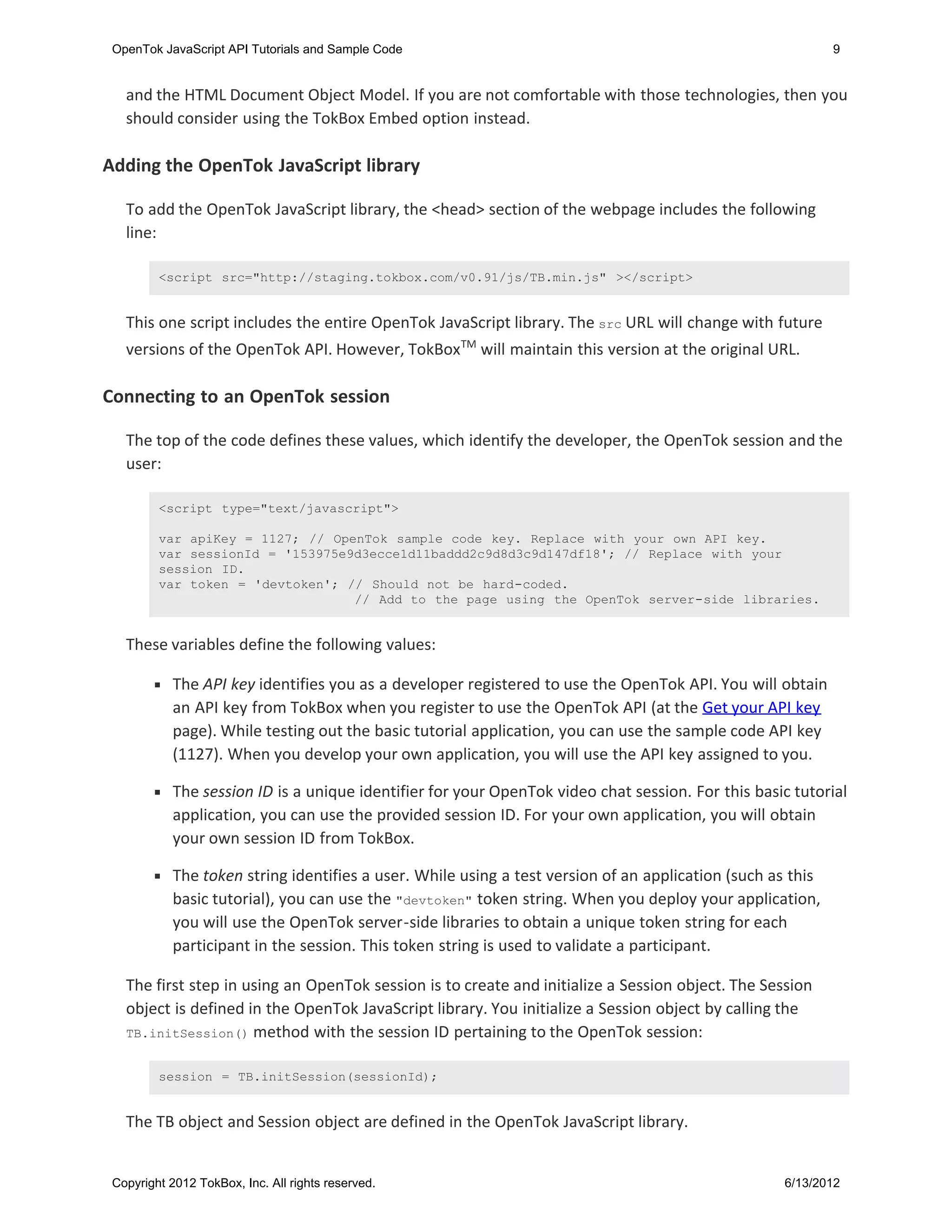 OpenTok JavaScript API Tutorials and Sample Code                                                            9


   and the HTML Document Object Model. If you are not comfortable with those technologies, then you
   should consider using the TokBox Embed option instead.

Adding the OpenTok JavaScript library

   To add the OpenTok JavaScript library, the <head> section of the webpage includes the following
   line:

         <script src="http://staging.tokbox.com/v0.91/js/TB.min.js" ></script>


   This one script includes the entire OpenTok JavaScript library. The src URL will change with future
   versions of the OpenTok API. However, TokBoxTM will maintain this version at the original URL.

Connecting to an OpenTok session

   The top of the code defines these values, which identify the developer, the OpenTok session and the
   user:

         <script type="text/javascript">

         var apiKey = 1127; // OpenTok sample code key. Replace with your own API key.
         var sessionId = '153975e9d3ecce1d11baddd2c9d8d3c9d147df18'; // Replace with your
         session ID.
         var token = 'devtoken'; // Should not be hard-coded.
                                  // Add to the page using the OpenTok server-side libraries.


   These variables define the following values:

            The API key identifies you as a developer registered to use the OpenTok API. You will obtain
            an API key from TokBox when you register to use the OpenTok API (at the Get your API key
            page). While testing out the basic tutorial application, you can use the sample code API key
            (1127). When you develop your own application, you will use the API key assigned to you.

            The session ID is a unique identifier for your OpenTok video chat session. For this basic tutorial
            application, you can use the provided session ID. For your own application, you will obtain
            your own session ID from TokBox.

            The token string identifies a user. While using a test version of an application (such as this
            basic tutorial), you can use the "devtoken" token string. When you deploy your application,
            you will use the OpenTok server-side libraries to obtain a unique token string for each
            participant in the session. This token string is used to validate a participant.

   The first step in using an OpenTok session is to create and initialize a Session object. The Session
   object is defined in the OpenTok JavaScript library. You initialize a Session object by calling the
   TB.initSession() method with the session ID pertaining to the OpenTok session:


         session = TB.initSession(sessionId);


   The TB object and Session object are defined in the OpenTok JavaScript library.


 Copyright 2012 TokBox, Inc. All rights reserved.                                                   6/13/2012
 
