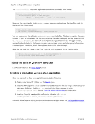 OpenTok JavaScript API Tutorials and Sample Code                                                      13


  The exceptionHandler() function is registered as the event listener for error events:

        function exceptionHandler(event) {
            alert("Exception msg:" + event.message +
                     "title: " + event.title + " code: " + event.code);
        }


  However, the event handler for the exception event is commented out near the top of the code (in
  the second line shown here):

        // TB.setLogLevel(TB.DEBUG);
        // TB.addEventListener("exception", exceptionHandler);


  You can uncomment the call to the addEventListener() method of the TB object to register the event
  listener. Or you can uncomment the first line to turn on the OpenTok logging feature. When you call
  TB.setLogLevel(TB.DEBUG) , the OpenTok JavaScript library logs API actions to a debugger console,
  such as FireBug. Included in the logged messages are warnings, errors, and other useful information.
  If no debugger is connected, errors are displayed in JavaScript alert messages.

  Note that the code also checks to see if the OpenTok API is supported on the client browser:

        if (TB.checkSystemRequirements() != TB.HAS_REQUIREMENTS) {
            alert('Minimum System Requirements not met!');
        }



Testing the code on your own computer
  See the instructions in the Hello World tutorial.


Creating a production version of an application
  Once you are ready to show your app to the world, do the following:

       1. Register your app with Tokbox. See the Launch page.

       2. Use one of the OpenTok server-side libraries to obtain session IDs and unique token strings for
          each user. Make sure that the API_URL constant in the library you use is set to
          https://api.opentok.com/hl . See the OpenTok server-side libraries documentation.

       3. Load the OpenTok JavaScript library from the following URL: <script
          src="http://static.opentok.com/v0.91/js/TB.min.js"></script> .


  For more information on testing and production versions of applications, see Testing and Production.




Copyright 2012 TokBox, Inc. All rights reserved.                                                6/13/2012
 