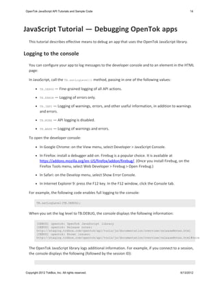 OpenTok JavaScript API Tutorials and Sample Code                                                        14




JavaScript Tutorial — Debugging OpenTok apps
  This tutorial describes effective means to debug an app that uses the OpenTok JavaScript library.


Logging to the console
  You can configure your app to log messages to the developer console and to an element in the HTML
  page:

  In JavaScript, call the TB.setLogLevel() method, passing in one of the following values:

           TB.DEBUG —     Fine-grained logging of all API actions.

           TB.ERROR —     Logging of errors only.

           TB.INFO — Logging of warnings, errors, and other useful information, in addition to warnings
           and errors.

           TB.NONE   — API logging is disabled.

           TB.WARN   — Logging of warnings and errors.

  To open the developer console:

           In Google Chrome: on the View menu, select Developer > JavaScript Console.

           In Firefox: install a debugger add-on. Firebug is a popular choice. It is available at
           https://addons.mozilla.org/en-US/firefox/addon/firebug/. (Once you install Firebug, on the
           Firefox Tools menu, select Web Developer > Firebug > Open Firebug.)

           In Safari: on the Develop menu, select Show Error Console.

           In Internet Explorer 9: press the F12 key. In the F12 window, click the Console tab.

  For example, the following code enables full logging to the console:

        TB.setLogLevel(TB.DEBUG);


  When you set the log level to TB.DEBUG, the console displays the following information:

        [DEBUG] opentok: OpenTok JavaScript library
        [DEBUG] opentok: Release notes:
        http://staging.tokbox.com/opentok/api/tools/js/documentation/overview/releaseNotes.html
        [DEBUG] opentok: Known issues:
        http://staging.tokbox.com/opentok/api/tools/js/documentation/overview/releaseNotes.html#known


  The OpenTok JavaScript library logs additional information. For example, if you connect to a session,
  the console displays the following (followed by the session ID):



Copyright 2012 TokBox, Inc. All rights reserved.                                                  6/13/2012
 