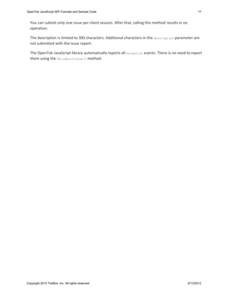 OpenTok JavaScript API Tutorials and Sample Code                                                          17


  You can submit only one issue per client session. After that, calling this method results in no
  operation.

  The description is limited to 300 characters. Additional characters in the description parameter are
  not submitted with the issue report.

  The OpenTok JavaScript library automatically reports all exception events. There is no need to report
  them using the TB.reportIssue() method.




Copyright 2012 TokBox, Inc. All rights reserved.                                                    6/13/2012
 