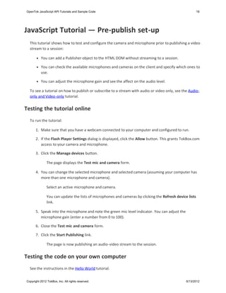OpenTok JavaScript API Tutorials and Sample Code                                                          18




JavaScript Tutorial — Pre-publish set-up
  This tutorial shows how to test and configure the camera and microphone prior to publishing a video
  stream to a session:

           You can add a Publisher object to the HTML DOM without streaming to a session.

           You can check the available microphones and cameras on the client and specify which ones to
           use.

           You can adjust the microphone gain and see the affect on the audio level.

  To see a tutorial on how to publish or subscribe to a stream with audio or video only, see the Audio-
  only and Video-only tutorial.


Testing the tutorial online
  To run the tutorial:

       1. Make sure that you have a webcam connected to your computer and configured to run.

       2. If the Flash Player Settings dialog is displayed, click the Allow button. This grants TokBox.com
          access to your camera and microphone.

       3. Click the Manage devices button.

               The page displays the Test mic and camera form.

       4. You can change the selected microphone and selected camera (assuming your computer has
          more than one microphone and camera).

               Select an active microphone and camera.

               You can update the lists of microphones and cameras by clicking the Refresh device lists
               link.

       5. Speak into the microphone and note the green mic level indicator. You can adjust the
          microphone gain (enter a number from 0 to 100).

      6. Close the Test mic and camera form.

      7. Click the Start Publishing link.

               The page is now publishing an audio-video stream to the session.


Testing the code on your own computer
  See the instructions in the Hello World tutorial.


Copyright 2012 TokBox, Inc. All rights reserved.                                                 6/13/2012
 