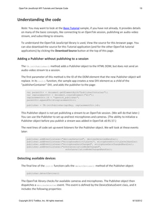 OpenTok JavaScript API Tutorials and Sample Code                                                         19




Understanding the code
   Note: You may want to look at the Basic Tutorial sample, if you have not already. It provides details
   on many of the basic concepts, like connecting to an OpenTok session, publishing an audio-video
   stream, and subscribing to streams.

   To understand the OpenTok JavaScript library is used, View the source for this browser page. You
   can also download the source for this Tutorial application (and for the other OpenTok tutorial
   applications) by clicking the Download Source button at the top of this page.

Adding a Publisher without publishing to a session

   The TB.initPublisher() method adds a Publisher object to the HTML DOM, but does not send an
   audio-video stream to a session.

   The first parameter of this method is the ID of the DOM element that the new Publisher object will
   replace. In its init() function, the sample app creates a new DIV element as a child of the
   "publisherContainer" DIV, and adds the publisher to the page:

         var parentDiv = document.getElementById("publisherContainer");
         var replacementDiv = document.createElement("div");
         replacementDiv.id = "opentok_publisher";
         parentDiv.appendChild(replacementDiv);

         publisher = TB.initPublisher(apiKey, replacementDiv.id);


   This Publisher object is not yet publishing a stream to an OpenTok session. (We will do that later.)
   You can use the Publisher to set up and test microphones and cameras. (The ability to initialize a
   Publisher object before you publish a stream was added in OpenTok v0.91.57.)

   The next lines of code set up event listeners for the Publisher object. We will look at these events
   later:

         publisher.addEventListener("devicesDetected", devicesDetectedHandler);
         publisher.addEventListener("microphoneActivityLevel", microphoneActivityLevelHandler)
         publisher.addEventListener("microphoneGainChanged", microphoneGainChangedHandler);
         publisher.addEventListener("echoCancellationModeChanged",
                                       echoCancellationModeChangedHandler);



Detecting available devices

   The final line of the init() function calls the detectDevices() method of the Publisher object:

         publisher.detectDevices()


   The OpenTok library checks for available cameras and microphones. The Publisher object then
   dispatches a devicesDetected event. This event is defined by the DeviceStatusEvent class, and it
   includes the following properties:


 Copyright 2012 TokBox, Inc. All rights reserved.                                                 6/13/2012
 