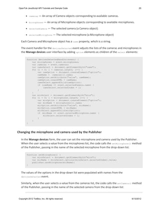 OpenTok JavaScript API Tutorials and Sample Code                                                      20


            cameras   — An array of Camera objects corresponding to available cameras.

            microphones     — An array of Microphone objects corresponding to available microphones.

            selectedCamera      — The selected camera (a Camera object).

            selectedMicrophone —         The selected microphone (a Microphone object)

   Each Camera and Microphone object has a name property, which is a string.

   The event handler for the devicesDetected event adjusts the lists of the cameras and microphones in
   the Manage devices user interface by adding option elements as children of the select elements:

         function devicesDetectedHandler(event) {
             var microphones = event.microphones;
             var cameras = event.cameras;
             var camsSelect = document.getElementById("cams");
             for (i = 0; i < cameras.length; i++) {
                 var camOption = document.createElement("option");
                 camName = cameras[i].name;
                 camOption.setAttribute("value", camName);
                 camOption.innerHTML = camName;
                 camsSelect.appendChild(camOption);
                 if (camName == event.selectedCamera.name) {
                      camsSelect.selectedIndex = i;
                 }
             }
             var micSelect = document.getElementById("mics");
             for (i = 0; i < microphones.length; i++) {
                 var micOption = document.createElement("option");
                 var micName = microphones[i].name;
                 micOption.setAttribute("value", micName);
                 micOption.innerHTML = micName;
                 micSelect.appendChild(micOption);
                 if (micName == event.selectedMicrophone.name) {
                      micSelect.selectedIndex = i;
                 }
             }
         }



Changing the microphone and camera used by the Publisher

   In the Manage devices form, the user can set the microphone and camera used by the Publisher.
   When the user selects a value from the microphones list, the code calls the setMicrophone() method
   of the Publisher, passing in the name of the selected microphone from the drop-down list:

         function setMicrophone() {
             var micsSelect = document.getElementById("mics");
             var micName = micsSelect.options[micsSelect.selectedIndex].value;
             publisher.setMicrophone(micName);
         }


   The values of the options in the drop-down list were populated with names from the
   devicesDetected event.


   Similarly, when the user selects a value from the cameras list, the code calls the setCamera() method
   of the Publisher, passing in the name of the selected camera from the drop-down list:


 Copyright 2012 TokBox, Inc. All rights reserved.                                                6/13/2012
 