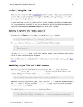 OpenTok JavaScript API Tutorials and Sample Code                                                       24




Understanding the code
  Note: You may want to look at the Basic Tutorial sample, if you have not already. It provides details
  on many of the basic concepts, like connecting to an OpenTok session, publishing an audio-video
  stream, and subscribing to streams.

  To understand how the OpenTok JavaScript library is used, View the source for this browser page.
  You can also download the source for this Tutorial application (and for the other OpenTok tutorial
  applications) by clicking the Download Source button at the top of this page.


Sending a signal to the TokBox session
  When you click the Signal link in the page, the a tag calls the signal() function:

        <a href="javascript:signal();" id="signalLink">Signal</a>


  The signal() function calls the signal() method of the OpenTok Session object:

        function signal() {
            session.signal();
        }


  The call to session.signal() sends a signal to the OpenTok session. Other connections to the session
  can set up event listeners to receive this signal.

  Note: For information on code that initiates a TokBox session, connects to the session, see the Basic
  tutorial.


Receiving a signal from the TokBox session
  When the page has connected to the TokBox session, (when the session object dispatches a
  sessionConnected event), the sessionConnectedHandler() function is called. This function includes
  code for adding an event listener for the signalReceived event:

        session.addEventListener("signalReceived", signalReceivedHandler);


  When any connection in the session sends a signal (using the signal() method of the Session object),
  the session object on this page dispatches a signalReceived event. The previous code registers the
  signalReceivedHandler() function.


  The code defines a signalReceivedHandler() function as follows:

        function signalReceivedHandler (event) {
            alert("Received a signal from connection " + event.fromConnection.connectionId);
        }




Copyright 2012 TokBox, Inc. All rights reserved.                                                6/13/2012
 