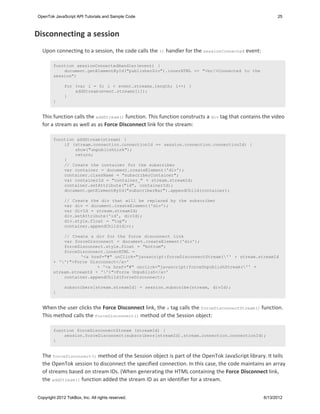 OpenTok JavaScript API Tutorials and Sample Code                                                       25



Disconnecting a session
  Upon connecting to a session, the code calls the () handler for the sessionConnected event:

        function sessionConnectedHandler(event) {
            document.getElementById("publisherDiv").innerHTML += "<br/>Connected to the
        session";

              for (var i = 0; i < event.streams.length; i++) {
                  addStream(event.streams[i]);
              }
        }


  This function calls the addStream() function. This function constructs a div tag that contains the video
  for a stream as well as as Force Disconnect link for the stream:

        function addStream(stream) {
            if (stream.connection.connectionId == session.connection.connectionId) {
                show("unpublishLink");
                return;
            }
            // Create the container for the subscriber
            var container = document.createElement('div');
            container.className = "subscriberContainer";
            var containerId = "container_" + stream.streamId;
            container.setAttribute("id", containerId);
            document.getElementById("subscriberBar").appendChild(container);

              // Create the div that will be replaced by the subscriber
              var div = document.createElement('div');
              var divId = stream.streamId;
              div.setAttribute('id', divId);
              div.style.float = "top";
              container.appendChild(div);

            // Create a div for the force disconnect link
            var forceDisconnect = document.createElement('div');
            forceDisconnect.style.float = "bottom";
            forceDisconnect.innerHTML =
                   '<a href="#" onClick="javascript:forceDisconnectStream('' + stream.streamId
        + '')">Force Disconnect</a>'
                         + '<a href="#" onclick="javascript:forceUnpublishStream('' +
        stream.streamId + '')">Force Unpublish</a>'
            container.appendChild(forceDisconnect);

              subscribers[stream.streamId] = session.subscribe(stream, divId);
        }


  When the user clicks the Force Disconnect link, the a tag calls the forceDisconnectStream() function.
  This method calls the forceDisconnect() method of the Session object:

        function forceDisconnectStream (streamId) {
            session.forceDisconnect(subscribers[streamId].stream.connection.connectionId);
        }


  The forceDisconnect() method of the Session object is part of the OpenTok JavaScript library. It tells
  the OpenTok session to disconnect the specified connection. In this case, the code maintains an array
  of streams based on stream IDs. (When generating the HTML containing the Force Disconnect link,
  the addStream() function added the stream ID as an identifier for a stream.


Copyright 2012 TokBox, Inc. All rights reserved.                                                 6/13/2012
 