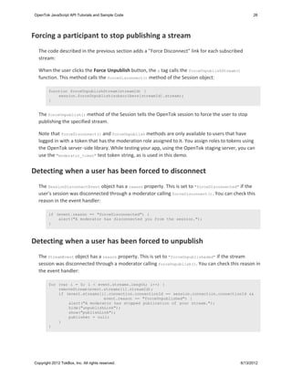 OpenTok JavaScript API Tutorials and Sample Code                                                      26




Forcing a participant to stop publishing a stream
  The code described in the previous section adds a "Force Disconnect" link for each subscribed
  stream:

  When the user clicks the Force Unpublish button, the a tag calls the forceUnpublishStream()
  function. This method calls the forceDisconnect() method of the Session object:

        function forceUnpublishStream(streamId) {
            session.forceUnpublish(subscribers[streamId].stream);
        }


  The forceUnpublish() method of the Session tells the OpenTok session to force the user to stop
  publishing the specified stream.

  Note that forceDisconnect() and forceUnpublish methods are only available to users that have
  logged in with a token that has the moderation role assigned to it. You assign roles to tokens using
  the OpenTok server-side library. While testing your app, using the OpenTok staging server, you can
  use the "moderator_token" test token string, as is used in this demo.


Detecting when a user has been forced to disconnect
  The SessionDisconnectEvent object has a reason property. This is set to "forceDisconnected" if the
  user's session was disconnected through a moderator calling forceDisconnect() . You can check this
  reason in the event handler:

        if (event.reason == "forceDisconnected") {
            alert("A moderator has disconnected you from the session.");
        }



Detecting when a user has been forced to unpublish
  The StreamEvent object has a reason property. This is set to "forceUnpublisheded" if the stream
  session was disconnected through a moderator calling forceUnpublish(). You can check this reason in
  the event handler:

        for (var i = 0; i < event.streams.length; i++) {
            removeStream(event.streams[i].streamId);
            if (event.streams[i].connection.connectionId == session.connection.connectionId &&
                               event.reason == "forceUnpublished") {
                alert("A moderator has stopped publication of your stream.");
                hide("unpublishLink");
                show("publishLink");
                publisher = null;
            }
        }




Copyright 2012 TokBox, Inc. All rights reserved.                                                6/13/2012
 