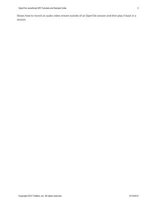 OpenTok JavaScript API Tutorials and Sample Code                                                    3


Shows how to record an audio-video stream outside of an OpenTok session and then play it back in a
session.




 Copyright 2012 TokBox, Inc. All rights reserved.                                           6/13/2012
 