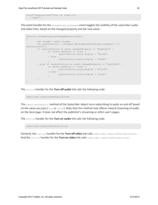 OpenTok JavaScript API Tutorials and Sample Code                                                      32


        style="display:none">Turn on video</a>
           </span>';


  The event handler for the streamPropertyChanged event toggles the visibility of the subscriber audio
  and video links, based on the changed property and the new value:

        function streamPropertyChangedHandler(event)
        {
                var stream = event.stream;
                var audioControls = document.getElementById(stream.streamId + "-
        audioControls");
                if (audioControls && event.changedProperty == "hasAudio") {
                         if (event.newValue == true) {
                                  audioControls.style.display = "block";
                         } else {
                                  audioControls.style.display = "none";
                         }
                } else if (audioControls && event.changedProperty == "hasVideo") {
                         if (event.newValue == true) {
                                  audioControls.style.display = "block";
                         } else {
                                  audioControls.style.display = "none";
                         }
                }
        }


  The onClick handler for the Turn off audio link calls the following code:

        subscriber.subscribeToAudio(false)


  The subscribeToAudio() method of the Subscriber object turns subscribing to audio on and off based
  on the value you pass ( true or false ). Note that this method only affects inward streaming of audio
  on the local page. It does not affect the publisher's streaming or other user's pages.

  The onClick handler for the Turn on audio link calls the following code:

        subscriber.subscribeToAudio(true)


  Similarly, the onClick handler for the Turn off video link calls subscriber.subscribeToVideo(false) .
  And the onClick handler for the Turn on video link calls subscriber.subscribeToVideo(true).




Copyright 2012 TokBox, Inc. All rights reserved.                                                6/13/2012
 
