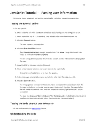 OpenTok JavaScript API Tutorials and Sample Code                                                           33




JavaScript Tutorial — Passing user information
  This tutorial shows how to set and retrieve metadata for each client connecting to a session.


Testing the tutorial online
  To run the tutorial:

       1. Make sure that you have a webcam connected to your computer and configured to run.

       2. Enter your name (up to 12 characters). Then select a color from the drop-down list.

       3. Click the Connect button.

               The page connects to the session.

       4. Click the Start Publishing button.

               If the Flash Player Settings dialog is displayed, click the Allow. This grants TokBox.com
               access to your camera and microphone.

               You are now publishing a video stream to the session, and the video stream is displayed on
               the page.

      5. Copy the URL for this page into the Clipboard.

      6. Open a new browser window, and have it open to the copied URL.

               Be sure to wear headphones or to mute the speaker.

      7. In the new page, enter another name and select a color from the drop-down list.

      8. Click the Connect button.

               The new page now connects to the session. Upon connection the video stream from the
               first page is displayed in the new browser page. Underneath the video the page displays
               the first name and selected color. This was sent to the second page as metadata for the
               connection.

               The page also displays a "Connected users" list that displays the metadata (name and color)
               for all connections to the session (other than the current client's metadata).


Testing the code on your own computer
  See the instructions in the Hello World tutorial.


Understanding the code

Copyright 2012 TokBox, Inc. All rights reserved.                                                    6/13/2012
 