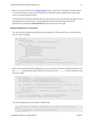 OpenTok JavaScript API Tutorials and Sample Code                                                      34



   Note: You may want to look at the Basic Tutorial sample, if you have not already. It provides details
   on many of the basic concepts, like connecting to an OpenTok session, publishing an audio-video
   stream, and subscribing to streams.

   To understand the OpenTok JavaScript library is used, view the source for this browser page. You can
   also download the source for this Tutorial application (and for the other OpenTok tutorial
   applications) by clicking the Download Source button at the top of this page.

Setting metadata for a connection

   The user sets the metadata using HTML controls included in a DIV element that is visible when the
   user first opens the page:

         <div id="login">
             <p>Enter your name:
                  <input type="text" id="username" maxlength="12"/>
             </p>
             <p>Select a color:
                  <select id="colorSelect">
                      <option selected="selected">Blue</option>
                      <option>Green</option>
                      <option>Orange</option>
                      <option>Purple</option>
                      <option>Red</option>
                      <option>Yellow</option>
                  </select>
             </p>
             <p><input type="button" value="Connect" id ="connectLink"
         onClick="javascript:connect()" /></p>
             <p id="warning" style="display:none; color:#F00">Please enter your name.</p>
         </div>


   When using a test the OpenTok staging server, you can pass the connection metadata when you call
   the connect() method of the Session object (in the last line of the connect() function definition, from
   the source code):

         function connect() {
             var usernameField = document.getElementById("username");
             var colorSelect = document.getElementById("colorSelect");
             var sessionContent = document.getElementById("sessionContent");

             var userProperties = {username: usernameField.value, color: colorSelect.value};
             try {
                 var connectionData = JSON.stringify(userProperties);
             } catch (error) {
                 connectionData = '{' + '"username":"' + usernameField.value + '", "color":"' +
         colorSelect.value + '"}';
             }
             var sessionConnectProperties = {connectionData:connectionData};
             session.connect(API_KEY, TOKEN, sessionConnectProperties);
         }


   This sample application sets the data to a JSON string:

         var userProperties = {username: usernameField.value, color: colorSelect.value};
         try {
             var connectionData = JSON.stringify(userProperties);
         } catch (error) {


 Copyright 2012 TokBox, Inc. All rights reserved.                                                6/13/2012
 