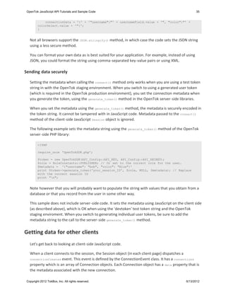 OpenTok JavaScript API Tutorials and Sample Code                                                       35


             connectionData = '{' + '"username":"' + usernameField.value + '", "color":"' +
         colorSelect.value + '"}';
         }


   Not all browsers support the JSON.stringify() method, in which case the code sets the JSON string
   using a less secure method.

   You can format your own data as is best suited for your application. For example, instead of using
   JSON, you could format the string using comma-separated key-value pairs or using XML.

Sending data securely

   Setting the metadata when calling the connect() method only works when you are using a test token
   string in with the OpenTok staging environment. When you switch to using a generated user token
   (which is required in the OpenTok production environment), you set the connection metadata when
   you generate the token, using the generate_token() method in the OpenTok server-side libraries.

   When you set the metadata using the generate_token() method, the metadata is securely encoded in
   the token string. It cannot be tampered with in JavaScript code. Metadata passed to the connect()
   method of the client-side JavaScript Session object is ignored.

   The following example sets the metadata string using the generate_token() method of the OpenTok
   server-side PHP library:

         <?PHP

         require_once 'OpenTokSDK.php';

         $token = new OpenTokSDK(API_Config::API_KEY, API_Config::API_SECRET);
         $role = RoleConstants::PUBLISHER; // Or set to the correct role for the user.
         $metadata = '{"username": "bob", "color": "Blue"}'
         print $token->generate_token('your_session_ID', $role, NULL, $metadata); // Replace
         with the correct session ID
         print "n";


   Note however that you will probably want to populate the string with values that you obtain from a
   database or that you record from the user in some other way.

   This sample does not include server-side code. It sets the metadata using JavaScript on the client side
   (as described above), which is OK when using the 'devtoken' test token string and the OpenTok
   staging enviroment. When you switch to generating individual user tokens, be sure to add the
   metadata string to the call to the server-side generate_token() method.


Getting data for other clients
   Let's get back to looking at client-side JavaScript code.

   When a client connects to the session, the Session object (in each client page) dispatches a
   connectionCreated event. This event is defined by the ConnectionEvent class. It has a connections
   property which is an array of Connection objects. Each Connection object has a data property that is
   the metadata associated with the new connection.

 Copyright 2012 TokBox, Inc. All rights reserved.                                               6/13/2012
 