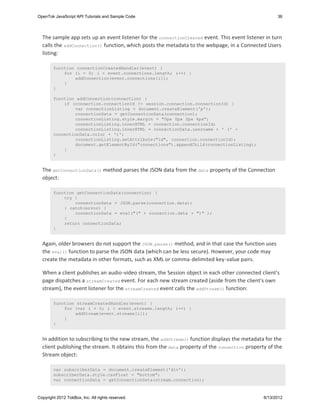 OpenTok JavaScript API Tutorials and Sample Code                                                      36




  The sample app sets up an event listener for the connectionCreated event. This event listener in turn
  calls the addConnection() function, which posts the metadata to the webpage, in a Connected Users
  listing:

        function connectionCreatedHandler(event) {
            for (i = 0; i < event.connections.length; i++) {
                addConnection(event.connections[i]);
            }
        }

        function addConnection(connection) {
            if (connection.connectionId != session.connection.connectionId) {
                var connectionListing = document.createElement('p');
                connectionData = getConnectionData(connection);
                connectionListing.style.margin = "0px 0px 2px 4px";
                connectionListing.innerHTML = connection.connectionId;
                connectionListing.innerHTML = connectionData.username + ' (' +
        connectionData.color + ')';
                connectionListing.setAttribute("id", connection.connectionId);
                document.getElementById("connections").appendChild(connectionListing);
            }
        }


  The getConnectionData() method parses the JSON data from the data property of the Connection
  object:

        function getConnectionData(connection) {
            try {
                connectionData = JSON.parse(connection.data);
            } catch(error) {
                connectionData = eval("(" + connection.data + ")" );
            }
            return connectionData;
        }


  Again, older browsers do not support the JSON.parse() method, and in that case the function uses
  the eval() function to parse the JSON data (which can be less secure). However, your code may
  create the metadata in other formats, such as XML or comma-delimited key-value pairs.

  When a client publishes an audio-video stream, the Session object in each other connected client's
  page dispatches a streamCreated event. For each new stream created (aside from the client's own
  stream), the event listener for the streamCreated event calls the addStream() function:

        function streamCreatedHandler(event) {
            for (var i = 0; i < event.streams.length; i++) {
                addStream(event.streams[i]);
            }
        }


  In addition to subscribing to the new stream, the addStream() function displays the metadata for the
  client publishing the stream. It obtains this from the data property of the connection property of the
  Stream object:

        var subscriberData = document.createElement('div');
        subscriberData.style.cssFloat = "bottom";
        var connectionData = getConnectionData(stream.connection);



Copyright 2012 TokBox, Inc. All rights reserved.                                                6/13/2012
 