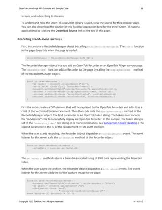 OpenTok JavaScript API Tutorials and Sample Code                                                       39


   stream, and subscribing to streams.

   To understand how the OpenTok JavaScript library is used, view the source for this browser page.
   You can also download the source for this Tutorial application (and for the other OpenTok tutorial
   applications) by clicking the Download Source link at the top of this page.

Recording stand-alone archives

   First, instantiate a RecorderManager object by calling TB.initRecorderManager() . The init() function
   in the page does this when the page is loaded:

         recorderManager = TB.initRecorderManager(API_KEY);


   The RecorderManager object lets you add an OpenTok Recorder or an OpenTok Player to your page.
   The createRecorder() function adds a Recorder to the page by calling the displayRecorder() method
   of the RecorderManager object.

         function createRecorder() {
             var recDiv = document.createElement('div');
             recDiv.setAttribute('id', 'recorderElement');
             document.getElementById('recorderContainer').appendChild(recDiv);
             recorder = recorderManager.displayRecorder(TOKEN, recDiv.id);
             recorder.addEventListener('recordingStarted', recStartedHandler);
             recorder.addEventListener('archiveSaved', archiveSavedHandler);
         }


   First the code creates a DIV element that will be replaced by the OpenTok Recorder and adds it as a
   child of the 'recorderContainer' element. Then the code calls the displayRecorder() method of the
   RecorderManager object. The first parameter is an OpenTok token string. The token must include
   the "moderator" role to successfully display an OpenTok Recorder. In this sample, the token string is
   set to the "moderator_token" test string. (For more information, see Connection Token Creation.) The
   second parameter is the ID of the replacement HTML DOM element.

   When the user starts recording, the Recorder object dispatches a recordingStarted event. The event
   listener for this event calls the getImgData() method of the Recorder object:

         function recStartedHandler(event) {
             recImgData = recorder.getImgData();
         }


   The getImgData() method returns a base-64-encoded string of PNG data representing the Recorder
   video.

   When the user saves the archive, the Recorder object dispatches a archiveSaved event. The event
   listener for this event adds the screen capture image to the page:

         function archiveSavedHandler(event) {
             document.getElementById('archiveList').style.display = 'block';
             var aLink = document.createElement('a');
             aLink.setAttribute('href',
                                 "javascript:loadArchiveInPlayer("' +
         event.archives[0].archiveId + '")');


 Copyright 2012 TokBox, Inc. All rights reserved.                                              6/13/2012
 