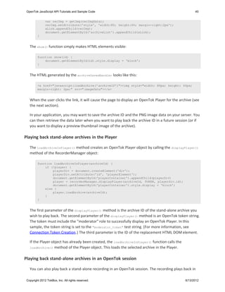 OpenTok JavaScript API Tutorials and Sample Code                                                      40


               var recImg = getImg(recImgData);
               recImg.setAttribute('style', 'width:80; height:60; margin-right:2px');
               aLink.appendChild(recImg);
               document.getElementById('archiveList').appendChild(aLink);
         }


   The show() function simply makes HTML elements visible:

         function show(id) {
             document.getElementById(id).style.display = 'block';
         }


   The HTML generated by the archiveSavedHandler looks like this:

         <a href="javascript:loadArchive('archiveID')"><img style="width: 80px; height: 60px;
         margin-right: 2px;" src="imageData"></a>


   When the user clicks the link, it will cause the page to display an OpenTok Player for the archive (see
   the next section).

   In your application, you may want to save the archive ID and the PNG image data on your server. You
   can then retrieve the data later when you want to play back the archive ID in a future session (or if
   you want to display a preview thumbnail image of the archive).

Playing back stand-alone archives in the Player

   The loadArchiveInPlayer() method creates an OpenTok Player object by calling the displayPlayer()
   method of the RecorderManager object:

         function loadArchiveInPlayer(archiveId) {
             if (!player) {
                 playerDiv = document.createElement('div');
                 playerDiv.setAttribute('id', 'playerElement');
                 document.getElementById('playerContainer').appendChild(playerDiv)
                 player = recorderManager.displayPlayer(archiveId, TOKEN, playerDiv.id);
                 document.getElementById('playerContainer').style.display = 'block';
             else {
                 player.loadArchive(archiveId);
             }
         }


   The first parameter of the displayPlayer() method is the archive ID of the stand-alone archive you
   wish to play back. The second parameter of the displayPlayer() method is an OpenTok token string.
   The token must include the "moderator" role to successfully display an OpenTok Player. In this
   sample, the token string is set to the "moderator_token" test string. (For more information, see
   Connection Token Creation.) The third parameter is the ID of the replacement HTML DOM element.

   If the Player object has already been created, the loadArchiveInPlayer() function calls the
   loadArchive() method of the Player object. This loads the selected archive in the Player.


Playing back stand-alone archives in an OpenTok session

   You can also play back a stand-alone recording in an OpenTok session. The recording plays back in

 Copyright 2012 TokBox, Inc. All rights reserved.                                                6/13/2012
 