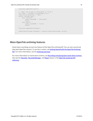 OpenTok JavaScript API Tutorials and Sample Code                                                   42


              container.appendChild(div);

              // Label the stream as "Recorded" or "Live."
              var label = document.createElement('p');
              label.style.marginTop = '0px';
              switch (stream.type) {
                  case 'archive' :
                      label.innerHTML = 'Recorded';
                      break;
                  case 'basic' :
                      label.innerHTML = 'Live';
                      break;
              }
              container.appendChild(label);

              subscribers[stream.streamId] = session.subscribe(stream, divId);
        }


   


More OpenTok archiving features
  Stand-alone recordings are just one feature of the OpenTok archiving API. You can also record and
  play back OpenTok sessions. To see this in action, see Getting Started with the OpenTok Archiving
  API. For more information, see the Archiving overview.

  For more information on stand-alone archives, see Recording and playing back stand-alone archives.
  Also see the Recorder, RecorderManager, and Player classes in the OpenTok JavaScript API
  reference.




Copyright 2012 TokBox, Inc. All rights reserved.                                             6/13/2012
 