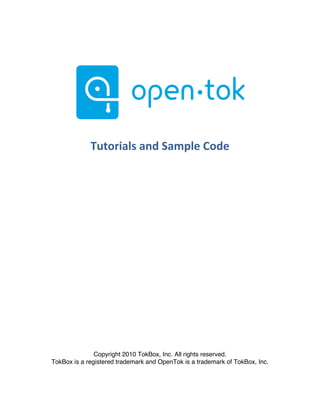  




                                                                         	
  	
  



                    Tutorials	
  and	
  Sample	
  Code	
  

	
  


	
  


	
  


	
  


	
  



	
  
	
  




                      Copyright 2010 TokBox, Inc. All rights reserved.
       TokBox is a registered trademark and OpenTok is a trademark of TokBox, Inc.



	
  
 