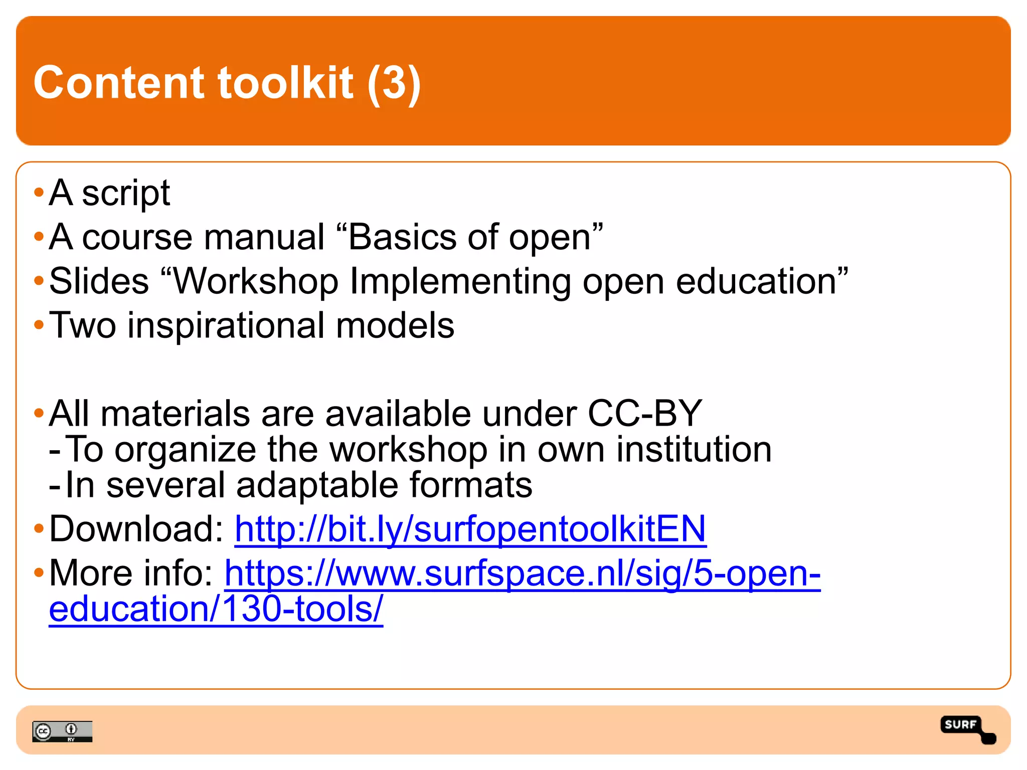 Content toolkit (3)
•A script
•A course manual “Basics of open”
•Slides “Workshop Implementing open education”
•Two inspirational models
•All materials are available under CC-BY
-To organize the workshop in own institution
-In several adaptable formats
•Download: http://bit.ly/surfopentoolkitEN
•More info: https://www.surfspace.nl/sig/5-open-
education/130-tools/
 