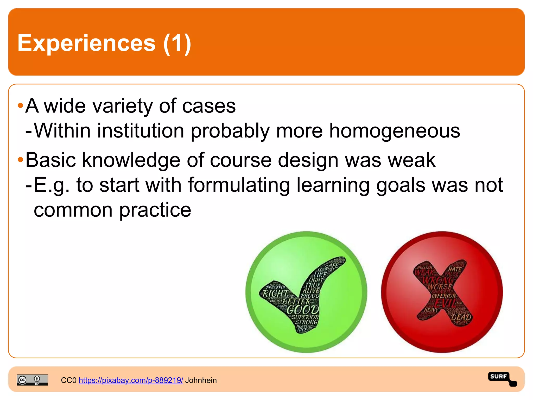Experiences (1)
•A wide variety of cases
-Within institution probably more homogeneous
•Basic knowledge of course design was weak
-E.g. to start with formulating learning goals was not
common practice
CC0 https://pixabay.com/p-889219/ Johnhein
 
