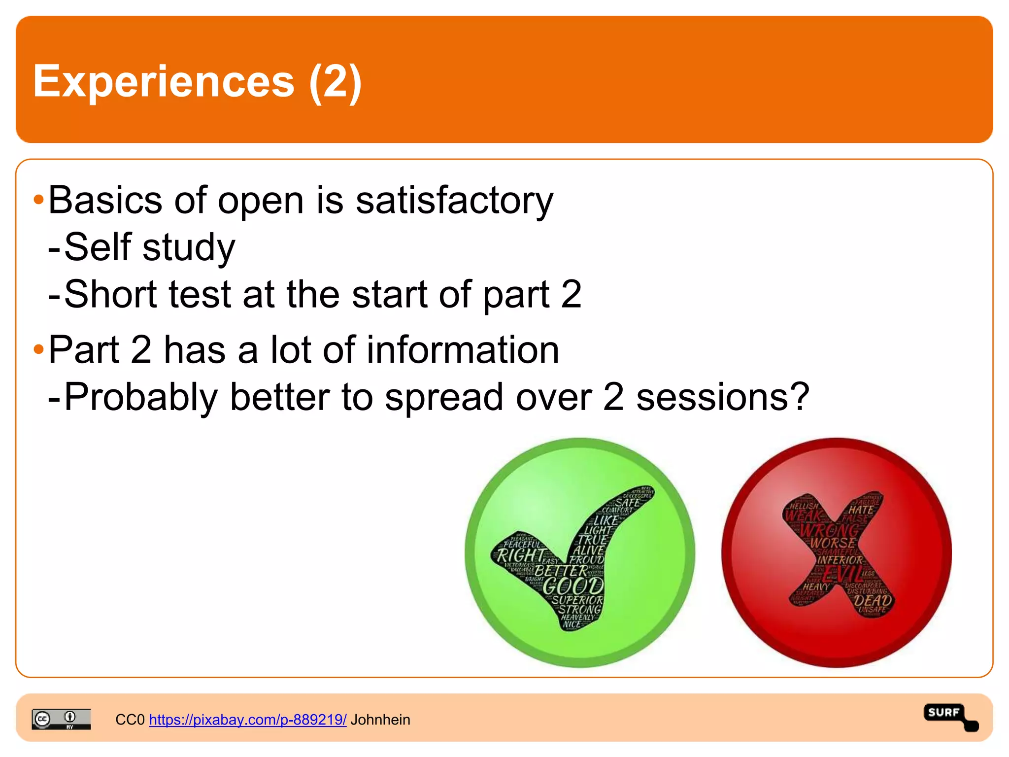 Experiences (2)
•Basics of open is satisfactory
-Self study
-Short test at the start of part 2
•Part 2 has a lot of information
-Probably better to spread over 2 sessions?
CC0 https://pixabay.com/p-889219/ Johnhein
 