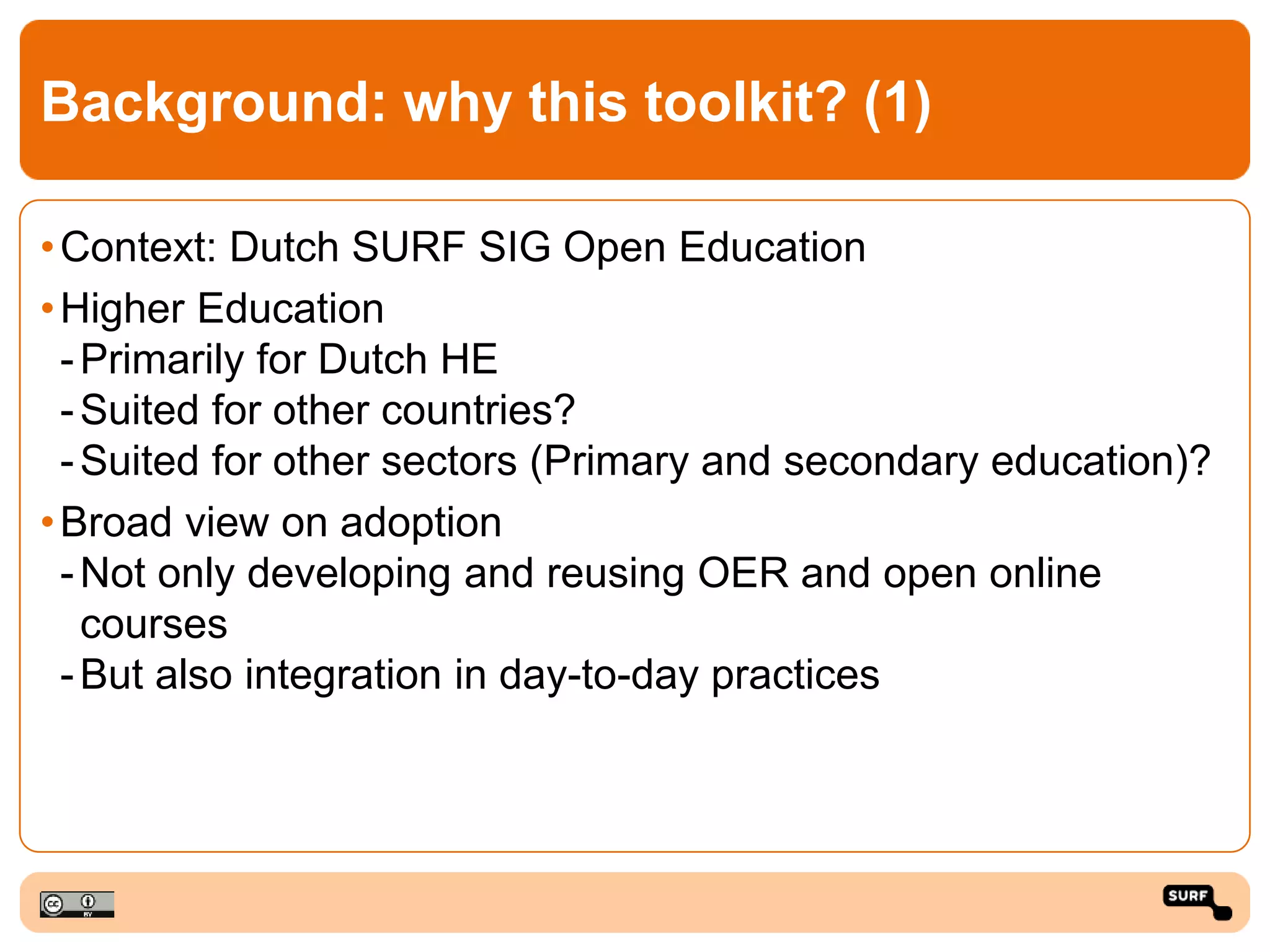 Background: why this toolkit? (1)
•Context: Dutch SURF SIG Open Education
•Higher Education
-Primarily for Dutch HE
-Suited for other countries?
-Suited for other sectors (Primary and secondary education)?
•Broad view on adoption
-Not only developing and reusing OER and open online
courses
-But also integration in day-to-day practices
 